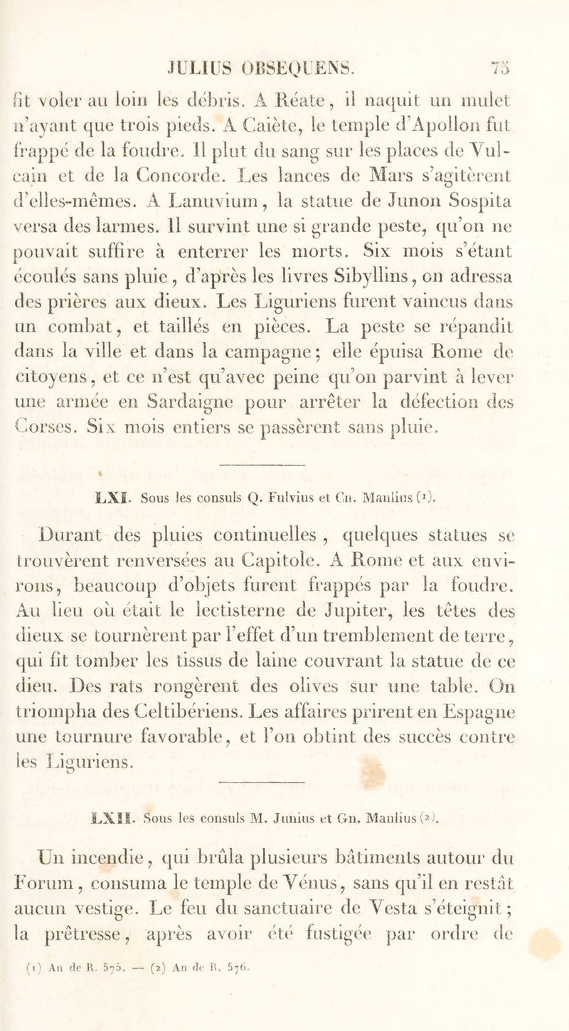 lit voler au loin les débris. A Réate, il naquit un mulet n’ayant que trois pieds. A Caiète, le temple d’Apollon fut frappé de la foudre. 11 plut du sang sur les places de Yul- cain et de la Concorde. Les lances de Mars s’agitèrent d’elles-mêmes. A Lanuvium, la statue de Junon Sospita versa des larmes. Il survint une si grande peste, qu’on ne pouvait suffire à enterrer les morts. Six mois s’étant écoulés sans pluie , d’après les livres Sibyllins, on adressa des prières aux dieux. Les Liguriens furent vaincus dans un combat, et taillés en pièces. La peste se répandit dans la ville et dans la campagne ; elle épuisa Rome de citoyens, et ce n’est qu’avec peine qu’on parvint à lever une armée en Sardaigne pour arrêter la défection des Corses. Six mois entiers se passèrent sans pluie. LXI. Sous les consuls Q. Fulvius et C.n. Manlius (0. Durant des pluies continuelles , quelques statues se trouvèrent renversées au Capitole. A Rome et aux envi- rons, beaucoup d’objets furent frappés par la foudre. Au beu où était le lectisterne de Jupiter, les têtes des dieux se tournèrent par l’effet d’un tremblement de terre, qui fit tomber les tissus de laine couvrant la statue de ce dieu. Des rats rongèrent des olives sur une table. On triompha des Celtibériens. Les affaires prirent en Espagne une tournure favorable, et l’on obtint des succès contre les Liguriens. LXII. Sous les consuls M. Junius et Gn. Manlius (2). Un incendie, qui brûla plusieurs bâtiments autour du Forum , consuma le temple de Vénus, sans qu’il en restât aucun vestige. Le feu du sanctuaire de Vesta s’éteignit; la prêtresse, après avoir été fustigée par ordre de