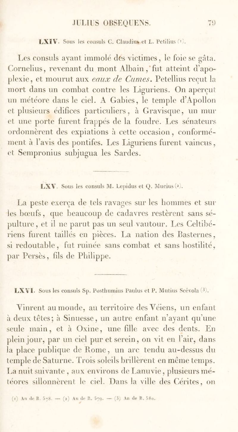 A LXÏ V. Sous les consuls C. Claudia» et L. Petilius (O. Les consuls ayant immolé des victimes, le foie se gâta. Cornélius, revenant du mont Albain , fut atteint d’apo- plexie, et mourut aux eaux de Crimes. Petellius reçut la mort dans un combat contre les Liguriens. On aperçut un météore dans le ciel. A Gabies, le temple d’Apollon et plusieurs édifices particuliers, à Gravisque, un mur et une porte furent frappés de la foudre. Les sénateurs ordonnèrent des expiations à cette occasion, conformé- ment à l’avis des pontifes. Les Liguriens furent vaincus, et Sempronius subjugua les Sardes. LXV Sous les consuls M. Lepidus et Q. MuciusC2). La peste exerça de tels ravages sur les hommes et sur les bœufs, que beaucoup de cadavres restèrent sans sé- pulture, et il ne parut pas un seul vautour. Les Celtihé- riens furent taillés en pièces. La nation des Basternes, si redoutable, fut ruinée sans combat et sans hostilité, par Persès, fils de Philippe. LXV S. Sous les consuls Sp. Posthumius Paulus et P. Mutins Scévola Vinrent au monde, au territoire desVéiens, un enfant à deux têtes; à Sinuesse, un autre enfant n’ayant qu’une seule main, et à Oxine, une fille avec des dents. En plein jour, par un ciel pur et serein, on vit en l’air, dans la place publique de Borne, un arc tendu au-dessus du temple de Saturne. Trois soleils brillèrent en même temps. La nuit suivante , aux environs de Lanuvie, plusieurs mé- téores sillonnèrent le ciel. Dans la ville des Cérites, on