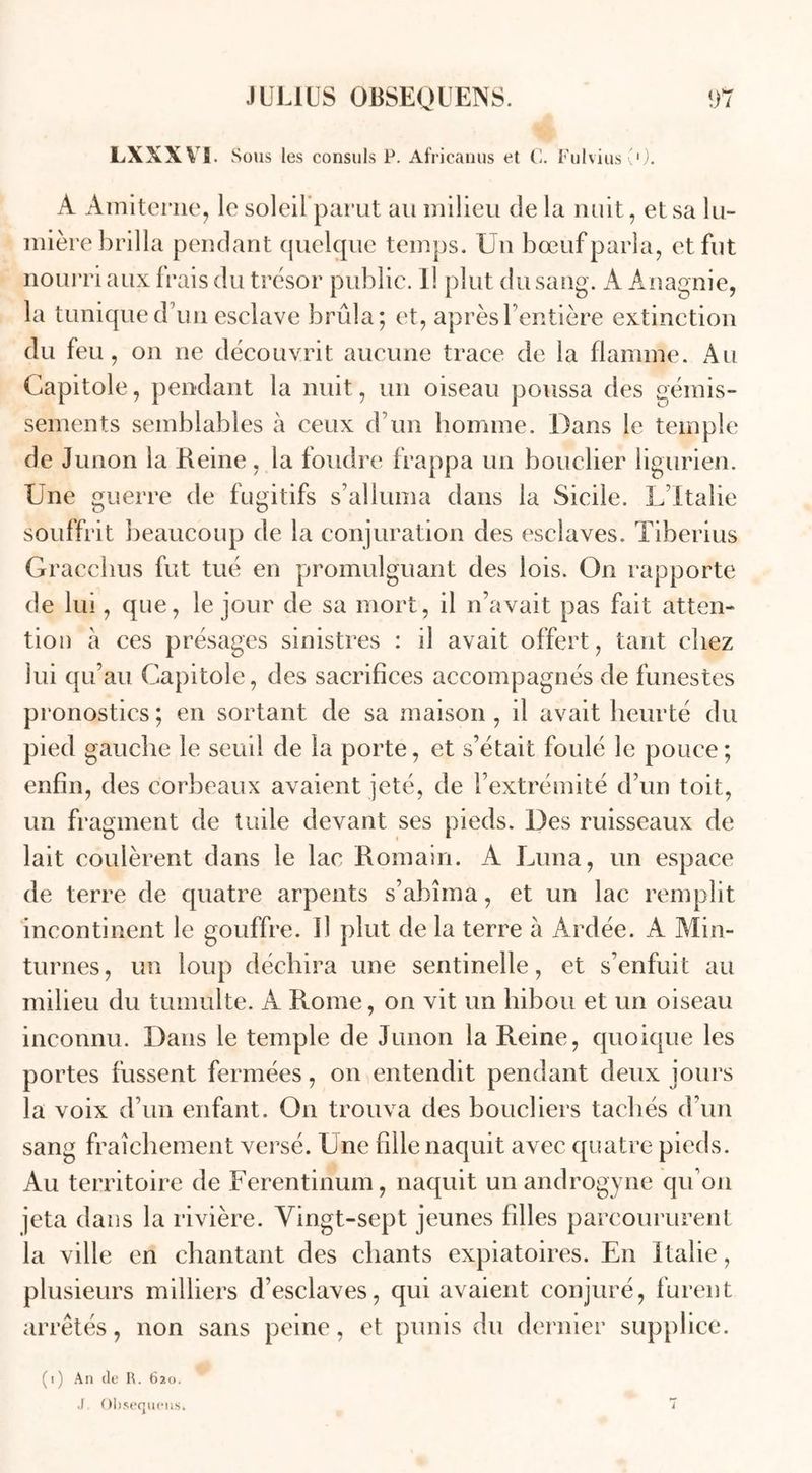 lxxxvs Sous les consuls P. Africanus et C. FulviusO). A Amiterne, le soleifparut au milieu de la nuit, et sa lu- mière brilla pendant quelque temps. Un bœuf parla, et fut nourri aux frais du trésor public. Il plut du sang. A Anagnie, la tunique d’un esclave brûla; et, aprèsl entière extinction du feu, on ne découvrit aucune trace de la flamme. Au Capitole, pendant la nuit, un oiseau poussa des gémis- sements semblables à ceux d’un homme. Dans le temple de Junon la Reine, la foudre frappa un bouclier ligurien. Une guerre de fugitifs s’alluma dans la Sicile. L’Italie souffrit beaucoup de la conjuration des esclaves. Tiberius Gracchus fut tué en promulguant des lois. On rapporte de lui, que, le jour de sa mort, il n’avait pas fait atten- tion à ces présages sinistres : il avait offert , tant chez lui qu’au Capitole, des sacrifices accompagnés de funestes pronostics; en sortant de sa maison, il avait heurté du pied gauche le seuil de la porte, et s’était foulé le pouce; enfin, des corbeaux avaient jeté, de U extrémité d’un toit, un fragment de tuile devant ses pieds. Des ruisseaux de lait coulèrent dans le lac Romain. A Lima, un espace de terre de quatre arpents s’abîma, et un lac remplit incontinent le gouffre. U plut de la terre à Ardée. A Min- turnes, un loup déchira une sentinelle, et s’enfuit au milieu du tumulte. A Rome, on vit un hibou et un oiseau inconnu. Dans le temple de Junon la Reine, quoique les portes fussent fermées, on entendit pendant deux jours la voix d’un enfant. On trouva des boucliers tachés d’un sang fraîchement versé. Une fille naquit avec quatre pieds. Au territoire de Ferentinum, naquit unandrogyne qu’on jeta dans la rivière. Vingt-sept jeunes filles parcoururent la ville en chantant des chants expiatoires. En Italie, plusieurs milliers d’esclaves, qui avaient conjuré, furent arrêtés, non sans peine, et punis du dernier supplice. (i) An de R. 620. .1 Ohsequens.