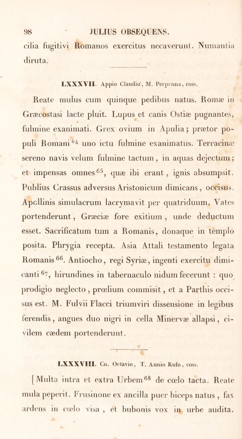 cilia fugitivi Romanos exercitus necaverunt. Numanlia diruta. LXXXVII. Appio Claudio, M. Perpenna, coss. Reate mulus cum quinque pedibus natus. Romæ in Græcostasi lacté pluit. Lupus et canis Ostiæ peignantes, fulmine exanimati. Grex ovium in Apulia ; prætor po- puli Romani64 uno ictu fulmine exanimatus. Terracinæ sereno navis vélum fulmine tactum, in aquas dejectum ; et impensas omnes65, quæ ibi erant, ignis absumpsit. Publius Crassus ad versus Aristonicum dimicans, occisus. Apcllinis simulacrum lacrymavit per quatriduum. Yates portenderunt, Græciæ fore exitium , unde deductum esset. Sacrificatum tum a Romanis, donaque in templo posita. Phrygia recepta. Asia Attali testamento legata Romanis66. Antiocho, régi Syriæ, ingenti exercitu dimi- eanti6?, hirundines in tabernaculo nidum fecerunt : quo prodigio neglecto , prœlium commisit, et a Parthis occi- sus est, M. Fulvii Flacci triumviri dissensione in legibus ferendis, angues duo nigri in cella Minervæ allapsi, ci- vilem cædem portenderunt. LXXXVIII. Cn. Octavio, T. Annio Rufo, coss. [Milita intra et extra Urbem68 de cœlo tacta. Reate mula peperit. Frusinone ex ancilla puer biceps natus , fax ardens in cœlo visa , et bubonis vox in urbe audita.