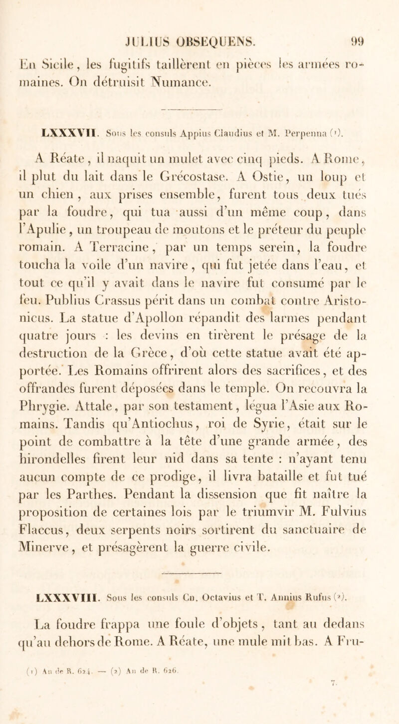 Eu Sicile, les fugitifs taillèrent en pièces les années ro- maines. On détruisit Numance. LXXXVÏI. Sous les consuls Appius Claudius et M. Perpenna (0. A Réate , il naquit un mulet avec cinq pieds. A Rome, il plut du lait dans le Grécostase. A Ostie, un loup et un chien, aux prises ensemble, furent tous deux tués par la foudre, qui tua aussi d’un même coup, dans l’Apulie , un troupeau de moutons et le préteur du peuple romain. A Terracine, par un temps serein, la foudre toucha la voile d’un navire, qui fut jetée dans l’eau, et tout ce qu’il y avait dans le navire fut consumé par le feu. Publius Crassus périt dans un combat contre Aristo- nicus. La statue d’Apollon répandit des larmes pendant quatre jours : les devins en tirèrent le présage de la destruction de la Grèce, d’ou cette statue avait été ap- portée. Les Romains offrirent alors des sacrifices, et des offrandes furent déposées dans le temple. On recouvra la Phrygie. Attale, par son testament, légua l’Asie aux Ro- mains. Tandis qu’Antiochus, roi de Syrie, était sur le point de combattre à la tête d’une grande armée, des hirondelles firent leur nid dans sa tente : n’ayant tenu aucun compte de ce prodige, il livra bataille et fut tué par les Parthes. Pendant la dissension que fît naître la proposition de certaines lois par le triumvir M. Fuivius Flaccus, deux serpents noirs sortirent du sanctuaire de Minerve, et présagèrent la guerre civile. LXXXVIII. Sous les consuls Cn. Octavius et T. Aimius Rufus (2). La foudre frappa une foule d’objets, tant au dedans qu’au dehorsde Rome. A Réate, une mule mit bas. A Fru- (i) An dp R. C>24• — (?-) A'1 de H- 6*6'