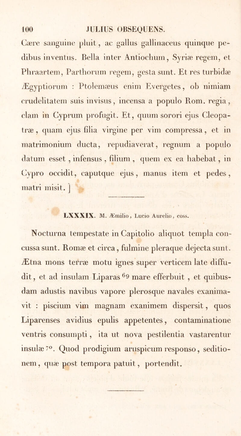Cære sanguine pluit, ae gallus gallinaceus quinque pe- dibus inventas. Bella inter Antiochum, Syriæ regem, et Phraartem, Parthorum regem, gesta sunt. Et res turbidæ Ægyptiorum : Ptoiemæus enim Evergetes, ob nimiam crudelitatem suis invisas, incensa a populo Rom. regia, clam in Cyprum profugit. Et, quum sorori ejus Cleopa- træ , quam ejus filia virgine per vim compressa, et in matrimonium ducta, repudiaverat, regnum a populo datum esset , infensus , filium , quem ex ea habebat, in Cypro occidit, caputque ejus, marias item et pedes, matri misit. j LXXXIX. M. Æmilio, Lucio Aureiio, coss. Nocturna tempestate in Gapitolio aliquot templa con~ cussa sunt. Romæ et circa, fulmine pleraque dejecta sunt. Ætna mons terræ motu ignés super verticem late diffu- dit, et ad insulam Liparas69 mare efferbuit , et quibus- dam adustis navibus vapore plerosque navales exanima- vit : piscium vim magnam exanimem dispersit, quos Liparenses avidius epulis appetentes, contaminatione ventris consumpti, ita ut nova pestilentia vastarentur insulæ7°„ Quod prodigium aruspicum responso, seditio- nem, quæ post tempora patuit, portendit.