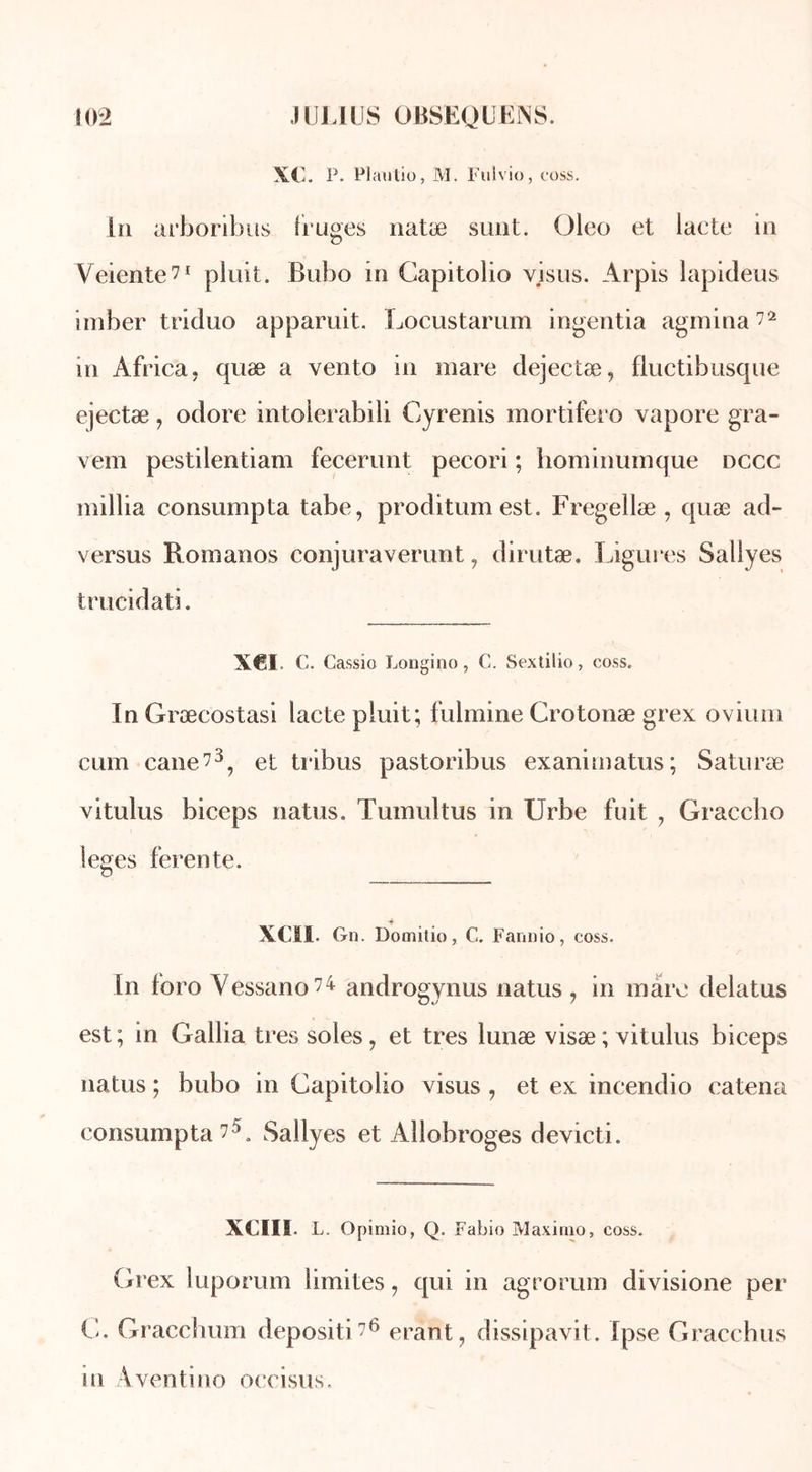 XC. P. Plautio, M. Fulvio, coss. Lu arboribus Iruges natæ sunt. Oleo et lacté in Veiente?1 pluit. Bubo in Capitolio visus. Arpis lapideus imber triduo apparuit. Locustarum ingentia agmina?2 in Africa, quæ a vento in mare dejectæ, fluctibusque ejectæ, odore intoierabili Cyrenis mortifero vapore gra- vem pestilentiam fecerunt pecori ; homiimmque dccc inillia consumpta tabe, proditumest. Fregellæ , quæ ad- versus Romanos conjuraverunt, dirutæ. Ligures Sallyes trucidati. X€I C. Cassio Longino, C. Sextilio, coss. InGræcostasi lacté pluit; fulmine Crotonæ grex ovium cum cane?3, et tribus pastoribus exanimatus; Saturæ vitulus biceps natus. Tumultus in Urbe fuit , Graccbo leges ferente. XCII. Gn. Domitio, C. Fannio, coss. In foro Vessano?4 androgynus natus , in mare delatus est ; in Galba très soles, et très lunæ visæ ; vitulus biceps natus ; bubo in Capitolio visus , et ex incendio catena consumpta ?L Sallyes et Allobroges devicti. XCIIL L. Opimio, Q. Fabio Maximo, coss. Grex luporum limites, qui in agrorum divisione per C. Gracchum depositi?6 erant, dissipavit. Ipse Gracchus m Aventino occisus.