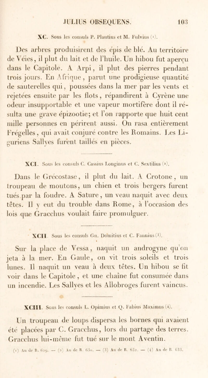 XC. Sous les consuls P. Plautius et M. Fulvius (0. Des arbres produisirent des épis de blé. Au territoire de Véies, il plut du lait et de l’huile. Un hibou fut aperçu dans le Capitole. A Arpi, il plut des pierres pendant trois jours. En Afrique, parut une prodigieuse quantité de sauterelles qui, poussées dans la mer par les vents et rejetées ensuite par les flots, répandirent à Cyrène une odeur insupportable et une vapeur mortifère dont il ré- sulta une grave épizootie; et I on rapporte que huit cent mille personnes en périrent aussi. On rasa entièrement Frégelles, qui avait conjuré contre les Romains. Les Li- guriens Sallyes furent taillés en pièces. XCI. Sous les consuls C. Cassius Longinus et C. Sextilius (2). Dans le Grécostase, il plut du lait. A Crotone, un troupeau de moutons, un chien et trois bergers furent tués par la foudre. A Sature, un veau naquit avec deux têtes. Il y eut du trouble dans Rome, à l'occasion des lois que Gracchus voulait faire promulguer. XCI i Sous les consuls Gn. Domitius et C. Fannius(3). * Sur la place de Vessa, naquit un androgyne qu on jeta à la mer. En Gatde, on vit trois soleils et trois lunes. U naquit un veau à deux têtes. Un hibou se fit voir dans le Capitole , et une chaîne fut consumée dans un incendie. Les Sallyes et les Allobroges furent vaincus. XCÏII Sous les consuls L. Opimius et Q. Fabius Maximus (4). Un troupeau de loups dispersa les bornes qui avaient été placées par C. Gracchus, lors du partage des terres. Gracchus lui-même fut tué sur le mont Aventin.