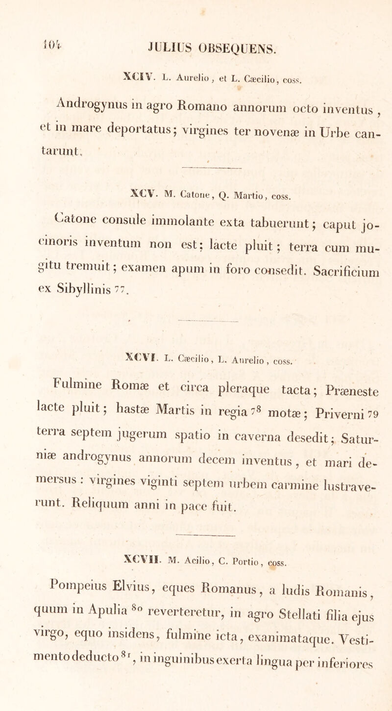 XOV. L. Aurelio, el L. Cæcilio, coss. Àndrogynus in agro Romano annorum octo inventas , et in mare deportatus; virgines ter novenæ in Urbe can- tarunt. XC\. M. Catone, Q. Martio, coss. Catone consule immolante exta tabuerunt ; caput jo- einoris inventum non est; lacté pluit ; terra cum mu- gitu tremuit; examen apum in foro consedit. Sacrifîcium ex Sibyllinis 77. ï. L. Cæcilio, L. Anrelio , coss. Fulmine Romæ et circa pleraque tacta; Præneste lacté pluit ; hastæ Martis in regia 78 motæ ; Priverai 79 terra septem jugerum spatio in caverna desedit; Satur- mæ àndrogynus annorum decem inventus , et mari de- mersus : virgines viginti septem urbem carminé lustrave- runt. Reliquum anni in pace fuit. XCVII. M. Acilio, C. Portio, coss. Poinpeius Elvius, eques Romanus, a ludis Romanis, quum m Apulia 80 reverteretur, in agro Stellati filia ejus virgo, equo insidens, fulmine icta, exanimataque. Vesti- mentodeducto8‘, in inguinibusexerta lingua per inferiores