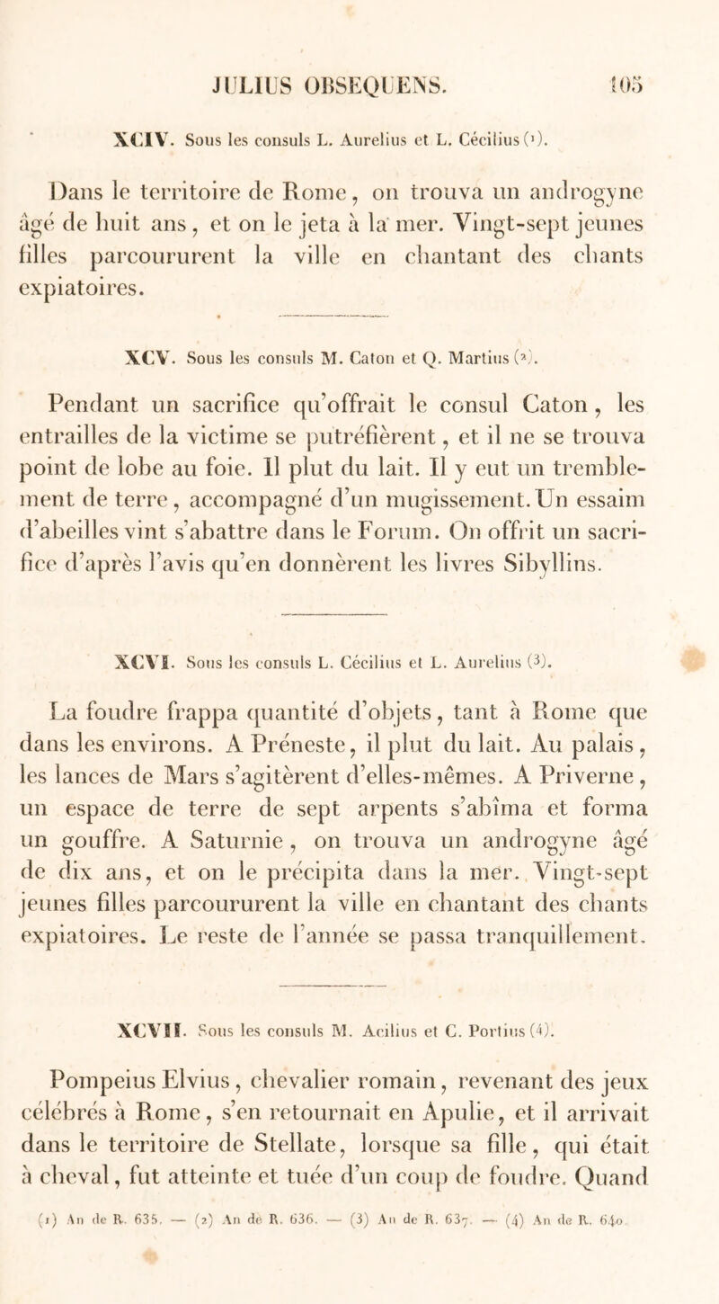 xciv. Sous les consuls L. Aurelius et L. Cécilius (0. Dans le territoire de Rome, on trouva un androgyne âgé de huit ans, et on le jeta à la mer. Vingt-sept jeunes filles parcoururent la ville en chantant des chants expiatoires. XCY. Sous les consuls M. Caton et Q. Martius (A. Pendant un sacrifice qu’offrait le consul Caton, les entrailles de la victime se putréfièrent, et il ne se trouva point de lohe au foie. Il plut du lait. Il y eut un tremble- ment de terre, accompagné d’un mugissement.Un essaim d’abeilles vint s’abattre dans le Forum. On offrit un sacri- fice d’après l’avis qu’en donnèrent les livres Sibyllins. XCYI. Sous les consuls L. Cécilius et L. Aurelius (3). La foudre frappa quantité d’objets, tant à Rome que dans les environs. A Préneste, il plut du lait. Au palais , les lances de Mars s’agitèrent d’elles-mêmes. A Priverne , un espace de terre de sept arpents s’abîma et forma un gouffre. A Saturnie , on trouva un androgyne âgé de dix ans, et on le précipita dans la mer. Vingt-sept jeunes fdles parcoururent la ville en chantant des chants expiatoires. Le reste de l’année se passa tranquillement. XCVII Sous les consuls M. Acilius et C. Portius (4). Pompeius Elvius , chevalier romain, revenant des jeux célébrés h Rome, s’en retournait en Apulie, et il arrivait dans le territoire de Stellate, lorsque sa fdle, qui était à cheval, fut atteinte et tuée d’un coup de foudre. Quand