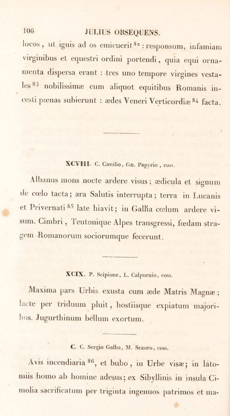 ïucos , ut ignis ad os emieuerit82 : responsum, infamiam virginibus et equestri ordini portendi, quia equi orna- monta dispersa erant : -très uno tempore virgines vesta- les88 nobilissimæ cum aliquot equitibus Romanis in- vesti pœnas subierunt : ædes Yeneri Yerticordiæ 8^ facta. XCVIIÏ. C. Cæcilio, Gu. Papyrio , coss. Albanus nions nocte ardere visus ; ædicula et signum ue rœlo tacta; ara Salutis interrupta 5 terra in Lucanis et Pnvernati 8 > laie hiavit; in Galba cœlum ardere vi- suin. Gimbri ? leutomque Alpes transgressif fœdam stra» gem Romanorum sociorumque fecerunt. XCIX. P. Scipione, L. Calpurnio, coss. Maxima pars IJrbis exusta cum æde Matris Magnæ ; lacté per triduum pluit, hostiisque expiatum majori- ons. Jugurthinum bellum exortum. C. C. Sergio Galba, M. Scauro, coss. Avis ineendiaria 86, et bubo ? in Urbe visæ; in lato- nuis hoino ab homine adesus: ex Sibyliinis in insula Ci- molia sacrificatum per triginta ingenuos patrimos et ma-
