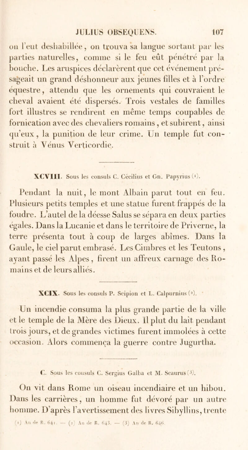 ou l’eut déshabillée, ou trouva sa langue sortant par les parties naturelles, comme si le feu eût pénétré par la bouche. Les aruspices déclarèrent que cet événement pré- sageait un grand déshonneur aux jeunes filles et à l’ordre équestre, attendu que les ornements qui couvraient le cheval avaient été dispersés. Trois vestales de familles fort illustres se rendirent en même temps coupables de fornication avec des chevaliers romains , et subirent, ainsi qu’eux, la punition de leur crime. Un temple fut con- struit à Vénus Verticordie. XCVIII. Sous les consuls C. Cécilius et Gn. Papyrius (0. Pendant la nuit, le mont Albain parut tout en feu. Plusieurs petits temples et une statue furent frappés de la foudre. L’autel de la déesse Salus se sépara en deux parties égales. Dans la Lucanie et dans le territoire de Priverne, la terre présenta tout à coup de larges abîmes. Dans la Gaule, le ciel parut embrasé. Les Cimbres et les Teutons , ayant passé les Alpes, firent un affreux carnage des Ro- mains et de leurs alliés. XCIX. Sous les consuls P. Sc.ipion et L. Calpurnius (2). Un incendie consuma la plus grande partie de la ville et le temple de la Mère des Dieux. U plut du lait pendant trois jours, et de grandes victimes furent immolées à cette occasion. Alors commença la guerre contre Jugurtha. h O O C. Sous les consuls C. Sergius Galba et M. Scaurusv^). On vit dans Rome un oiseau incendiaire et un hibou. Dans les carrières, un homme fut dévoré par un autre homme. D’après l’avertissement des livres Sibyllins, trente i) An de R. 641. — p An de R, fï43. — (3) An de R.