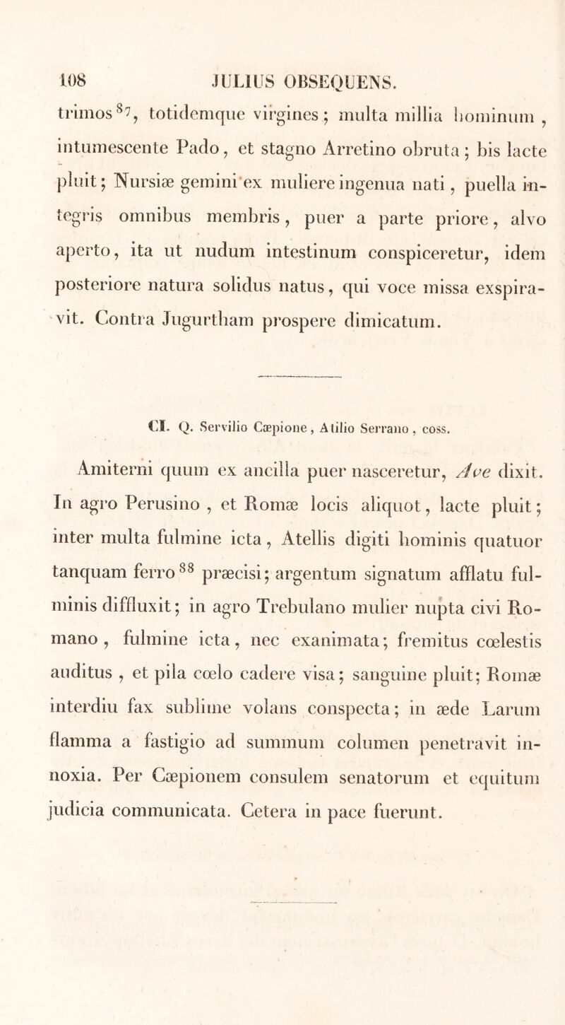 trimos8?, totidemque virgines ; multa millia hominum , intumescente Pado, et stagno Arretino obruta ; bis iacte pluit ; Nursiæ gemini'ex muliere ingenua nati, puella in- tegris omnibus membris, puer a parte priore, alvo aperto, ita ut nudum intestinum conspiceretur, idem posteriore natura solidus natus, qui voce missa exspira- vit. Contra Jugurtham prospéré dimicatum. CI. Q. Servilio Cæpione, Atilio Serrano, coss. Ami terni quuin ex anciîla puer nasceretur, Ave dixit. In agro Perusino , et Romæ locis aliquot, lacté pluit ; inter multa fulmine icta, Atellis digiti hominis quatuor tanquam ferro88 præcisi; argentum signatum afflatu ful- minis diffluxit ; in agro Trebulano mulier nupta civi R.o- mano , fulmine icta, nec exanimata; fremitus cœlestis auditus , et pila cœlo cadere visa; sanguine pluit; Romæ interdiu fax sublime volans conspecta ; in æde Larum flamma a fastigio ad summum columen penetravit in- noxia. Per Cæpionem consulem senatorum et equitum judicia communicata. Cetera in pace fuerunt.