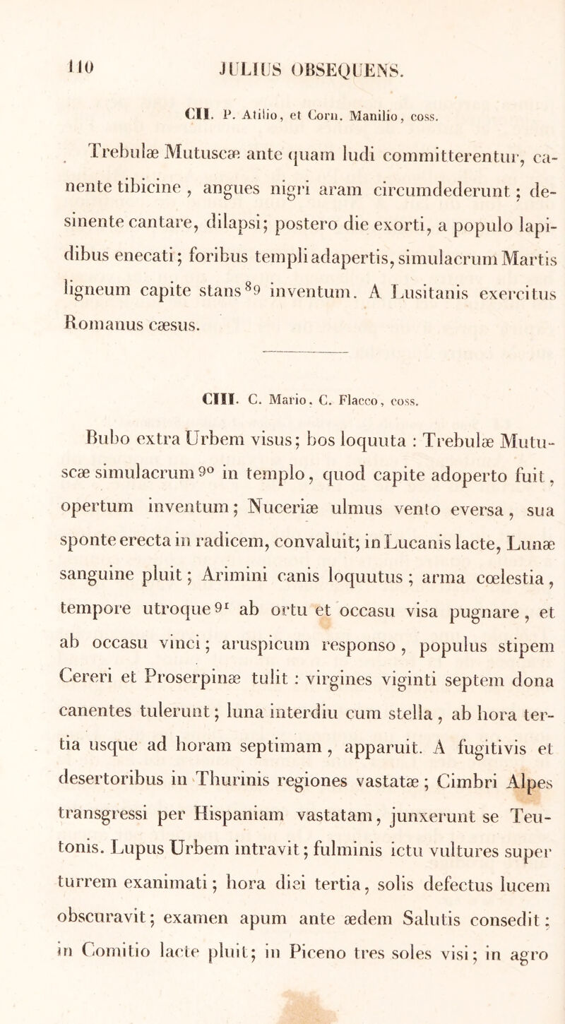 Cil. P. Atilio, et Corn. Manilio, coss. Trebulæ Mutuseæ ante quam ludi committerentur, ca~ nente tibicine , angues nigri aram circumdederunt ; de- scente cantare, dilapsi; postero die exorti, a populo lapi- dibus enecati; foribus templiadapertis,simulacrumMartis ligneum capite stans89 inventum. A Lusitanis exercitus Romanus cæsus. CIII. C. Mario. C. Flacco, coss. Bubo extra Urbera visus; bos loquuta : Trebulæ Mutu- scæ simulacrum 9° in templo, quod capite adoperto fuit, opertum inventum; Nuceriæ ulrnus vento eversa, sua sponte erecta in radicem, convaluit; in Lucanis lacté, Lunæ sanguine pluit ; Arimini canis loquutus ; arma cœlestia, tempore utroque^1 ab ortu et occasu visa pugnare, et ab occasu vinei ; aruspicum responso , populus stipem Cereri et Proserpinæ tu lit : virgines viginti septem dona canentes tulerunt ; luna interdiu cum Stella , ab hora ter- tia usque ad horam septimam , apparuit. A fugitivis et desertoribus in Thurinis regiones vastatæ ; Cimbri Alpes transgressi per Hispaniam vastatam, junxerunt se Teu- tonis. Lupus Urbem intravit ; fulminis ictu vultures super turrem exanimati ; hora diei tertia, solis defectus lucem obscuravit; examen apum ante ædem Salutis consedit : ni Comitio laete pluit; in Piceno très soles visi ; in agro