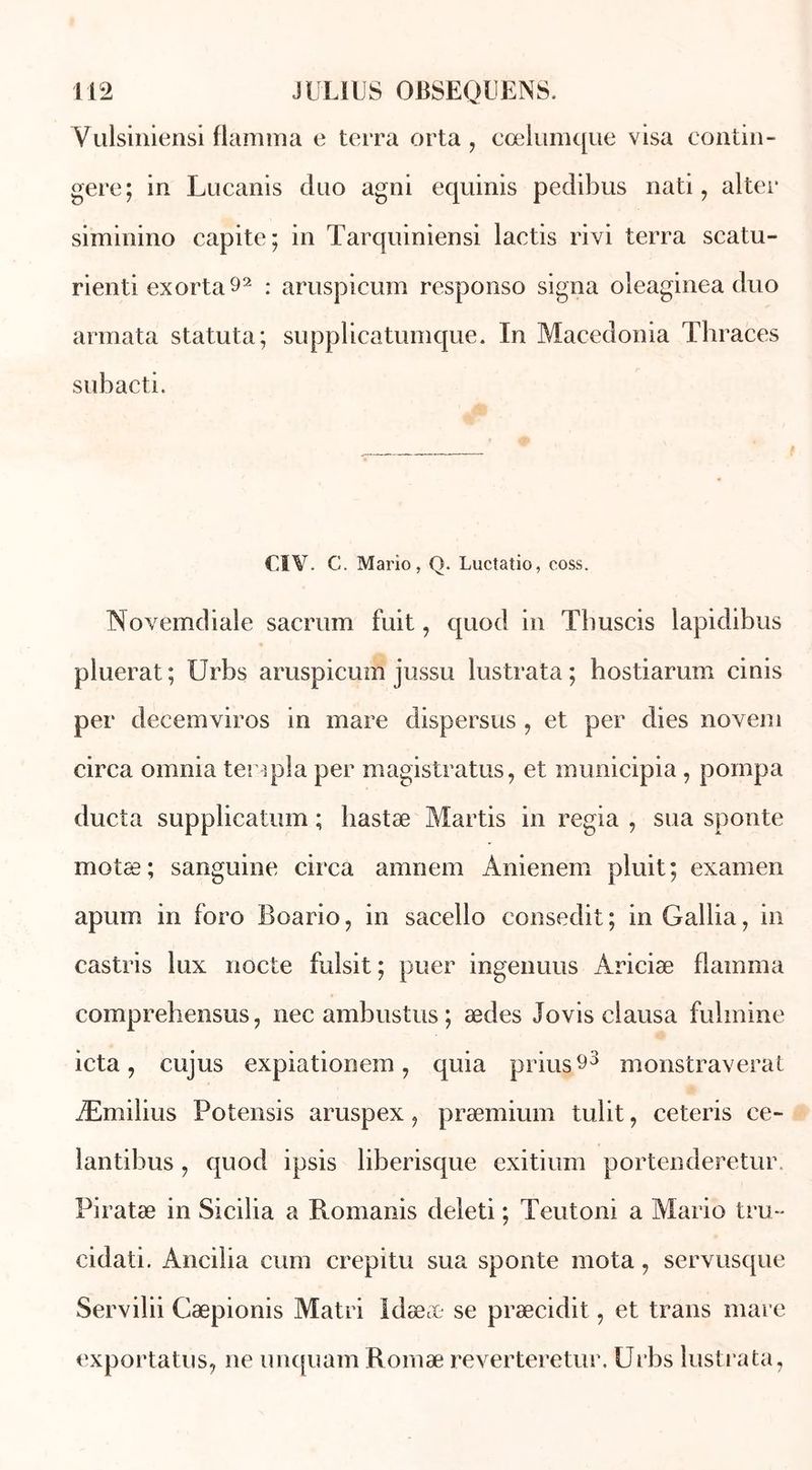 Yalsiniensi flamma e terra orta, cœlumque visa contin- gere; in Lucanis duo agni equinis pedibus nati, aller siminino capite; in Tarquiniensi laetis rivi terra scatu- rienti exorta92 : aruspicum responso signa oleaginea duo armata statuta; supplicatumque. In Macedonia Thraces subacti. CIV. C. Mario, Q. Luctatio, coss. Novemdiale sacrum fuit, quod in Tbuscis lapidibus pluerat ; Urbs aruspicum jussu lustrata ; hostiarum cinis per décemviros in mare dispersus , et per dies novem circa omnia templa per magistratus, et municipia, pompa ducta supplicatum ; hastæ Martis in regia , sua sponte motæ; sanguine circa amnem Anienem pluit; examen apurn in foro Boario, in sacello consedit; in Galba, in castris lux nocte fulsit ; puer ingenuus Ariciæ flamma comprehensus, nec ambustus; ædes Jovis clausa fulmine icta , cujus expiationem , quia prius^3 monstraverat Æmilius Potensis aruspex, præmium tulit, ceteris ce- lantibus, quod ipsis liberisque exitium portenderetur, Piratæ in Sicilia a Romanis deleti ; Teutoni a Mario tru- cidati. Ancilia cum crepitu sua sponte mota, servusque Servilii Cæpionis Matri Idææ se præcidit, et trans mare exportatus, ne unquam Romæ reverteretur. Urbs lustrata,