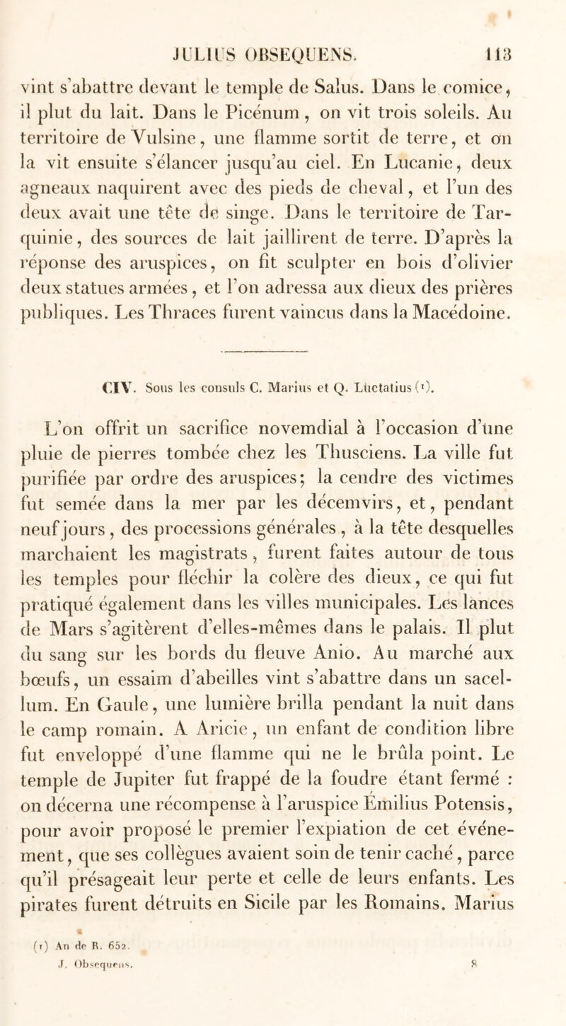 vint s’abattre devant le temple de Salus. Dans le.comice* il plut du lait. Dans le Picénum, on vit trois soleils. Au territoire de Vulsine, une flamme sortit de terre, et on la vit ensuite s’élancer jusqu’au ciel. En Lucanie, deux agneaux naquirent avec des pieds de cheval, et l’un des deux avait une tête de singe. Dans le territoire de Tar- quinie, des sources de lait jaillirent de terre. D’après la réponse des aruspices, on fît sculpter en bois d’olivier deux statues armées, et Ton adressa aux dieux des prières publiques. Les Thraces furent vaincus dans la Macédoine. CIV. Sous les consuls C. Marius et Q. Ltictatius (l). L on offrit un sacrifice novemdial à l'occasion d’üne pluie de pierres tombée chez les Thusciens. La ville fut purifiée par ordre des aruspices; la cendre des victimes fut semée dans la mer par les décemvirs, et, pendant neuf jours , des processions générales , à la tête desquelles marchaient les magistrats, furent faites autour de tous les temples pour fléchir la colère des dieux, ce qui fut pratiqué également dans les villes municipales. Les lances de Mars s’agitèrent d’elles-mêmes dans le palais. Il plut du sang sur les bords du fleuve Anio. Au marché aux bœufs, un essaim d’abeilles vint s’abattre dans un sacel- lum. Ln Gaule, une lumière brilla pendant la nuit dans le camp romain. A Aricie, un enfant de condition libre fut enveloppé d’une flamme qui ne le brûla point. Le temple de Jupiter fut frappé de la foudre étant fermé : on décerna une récompense à haruspice Emilius Potensis, pour avoir proposé le premier l’expiation de cet événe- ment , que ses collègues avaient soin de tenir caché, parce qu’il présageait leur perte et celle de leurs enfants. Les pirates furent détruits en Sicile par les Romains. Marius (t) An de R. 652. J. Obsequeiis. R