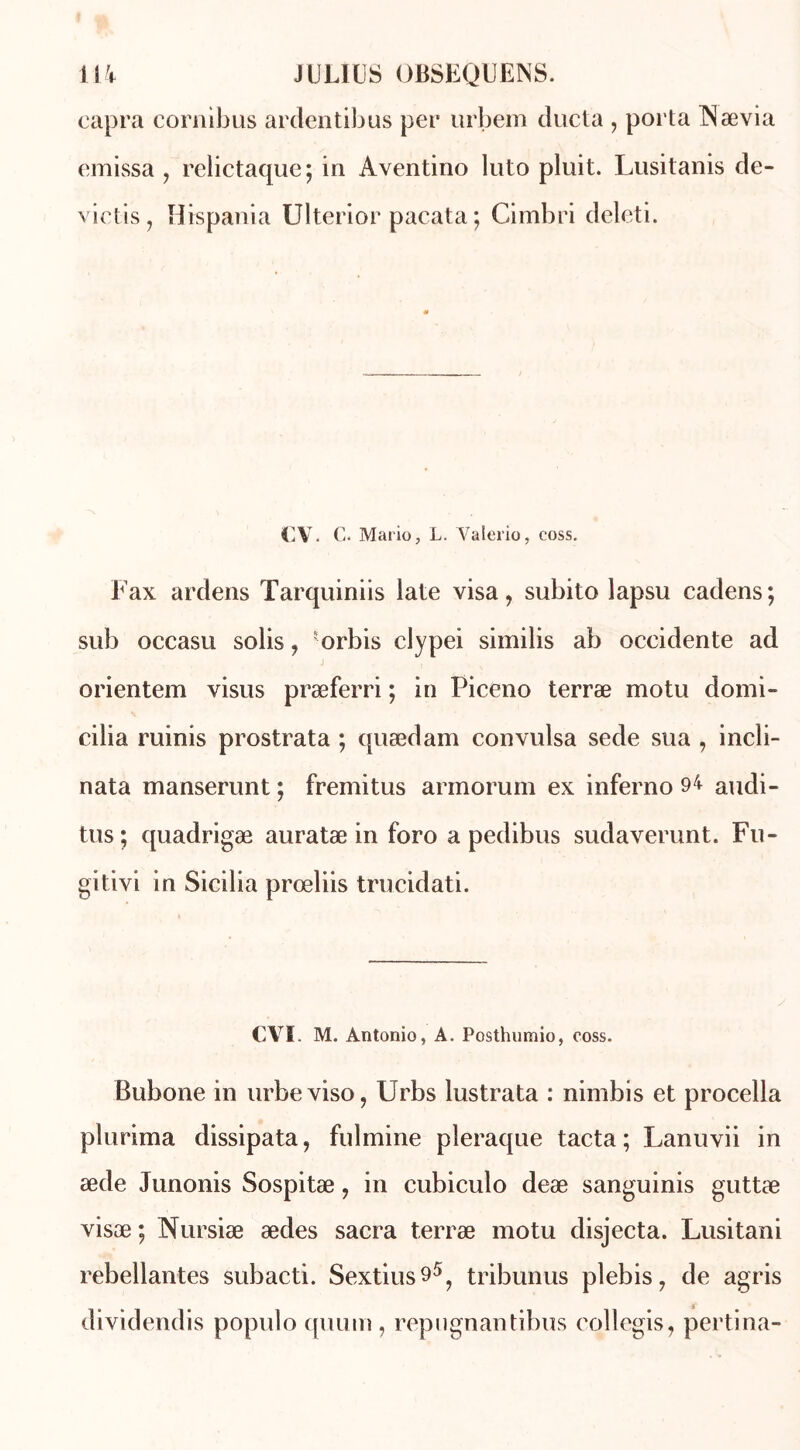 capra cornibus ardentibus per urbem ducta , porta INævia emissa , relictaque; in Aventino luto pluit. Lusitanis de- viens, Hispania Ulterior pacata ; Cimbri deleti. CV. C. Mario, L. Yalerio, coss. Fax ardens Tarquiniis late visa, subito lapsu cadens; sub occasu solis, orbis clypei similis ab occidente ad orientera visus præferri ; in Piceno terræ motu domi- cilia ruinis prostrata ; quædam convulsa sede sua , incli- nata manserunt ; fremitus armorum ex inferno 94 audi- tus; quadrigæ auratæ in foro a pedibus sudaverunt. Fu- gitivi in Sicilia prœliis trucidati. CVI M. Antonio, A. Posthumio, coss. Bubone in urbeviso, Urbs lustrata : nimbis et procella plurima dissipata, fulmine pleraque tacta; Lanuvii in æde Junonis Sospitæ, in cubiculo deæ sanguinis guttæ visæ; Nursiæ ædes sacra terræ motu disjecta. Lusitani rebellantes subacti. Sextius95? tribunus plebis, de agris dividendis populo quum , repugnantibus collegis, pertina-