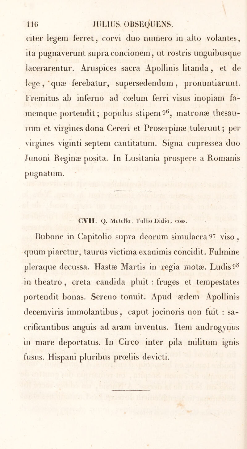 citer iegem ferret, corvi duo numéro in alto volantes, ita pugnaverunt supra concionem, ut rostris unguibusque lacerarentur. Aruspices sacra Apollinis litanda , et de lege, quœ ferebatur, supersedendum, pronuntiarunt. Fremitus ab inferno ad cœlum ferri visus inopiam fa- memque portendit ; populus stipem 96, matronæ thesau- rum et virgines dona Cereri et Proserpinæ tulerunt ; per virgines viginti septem cantitatum. Signa cupressea duo Junoni Reginæ posita. In Lusitania prospéré a Romanis pugnatum. < VII. Q. Metello, ïullio Didio, coss. Rubone in Capitoîio supra deorum simulacra 97 viso , quum piaretur, taurus victima exanimis concidit. Fulmine pleraque decussa. Hastæ Martis in regia motæ. Ludis98 in theatro , creta candida pluit : fruges et tempestates portendit bonas. Sereno tonuit. Apud ædem Apollinis decemviris immolantibus, eaput jocinoris non fuit : sa- crificantibus anguis ad aram inventus. Item androgynus in mare deportatus. In Circo inter pila militum ignis fusus. Hispani pluribus prœliis devicti.