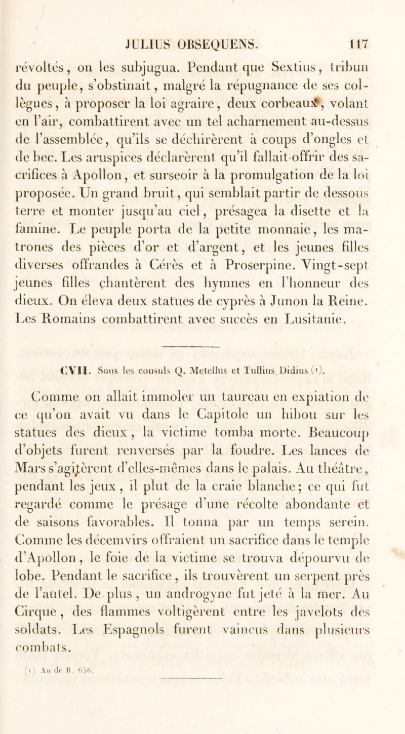révoltés, ou les subjugua. Pendant que Sextius, tribun du peuple, s’obstinait, malgré la répugnance de ses col- lègues, à proposer la loi agraire, deux corbeau#, volant en l’air, combattirent avec un tel acharnement au-dessus de l’assemblée, qu’ils se déchirèrent à coups d’ongles et de bec. Les aruspices déclarèrent qu’il fallait offrir des sa- crifices à Apollon, et surseoir à la promulgation de la loi proposée. Un grand bruit, qui semblait partir de dessous terre et monter jusqu’au ciel, présagea la disette et la famine. Le peuple porta de la petite monnaie, les ma- trones des pièces d’or et d’argent, et les jeunes filles diverses offrandes à Gérés et à Proserpine. Vingt-sept jeunes filles chantèrent des hymnes en l’honneur des dieux. On éleva deux statues de cyprès a Junon la Reine. Les Romains combattirent avec succès en Lusitanie. CVIÏ. Sous les consuls Q. Metellus et Tullius Didius (l). Comme on allait immoler un taureau en expiation de ce qu’on avait vu dans le Capitole un hibou sur les statues des dieux , la victime tomba morte. Beaucoup d’objets furent renversés par la foudre. Les lances de Mars s’agitèrent d’elles-mêmes dans le palais. Au théâtre, pendant les jeux, il plut de la craie blanche; ce qui fut regardé comme le présage d’une récolte abondante et de saisons favorables. Il tonna par un temps serein. Comme les décemvirs offraient un sacrifice dans le temple d’Apollon, le foie de la victime se trouva dépourvu de lobe. Pendant le sacrifice, ils trouvèrent un serpent près de l’autel. De plus, un androgyne fut jeté à la mer. Au Cirque , des flammes voltigèrent entre les javelots des soldats. Les Espagnols furent vaincus dans plusieurs combats. i An de R 65(■>,