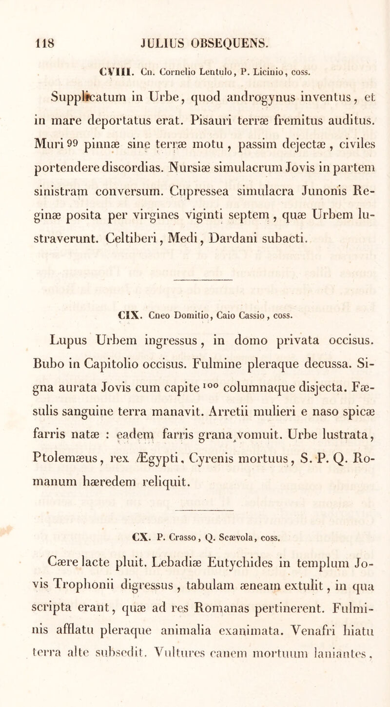 CVSII. Cn. Cornelio Lentulo, P. Licinio, coss. Supplfcatum in Urbe, quod androgynus inventas, et in mare deportatus erat. Pisauri terræ fremitus auditus. Mûri 99 pinnæ sine terræ motu , passim dejectæ , civiles portendere discordias. Nursiæ simulacrum Jovis inpartem sinistram conversum. Cupressea simulacra Junonis lle- ginæ posita per virgines viginti septem , quæ Urbem lu- straverunt. Celtiberi, Medi, Dardani subacti. CSX. Cneo Domitio, Caio Cassio, coss. Lupus Urbem ingressus, in domo privata occisus. Bubo in Capitolio occisus. Fulmine pleraque decussa. Si- gna aurata Jovis cum capite 100 columnaque disjecta. Fæ- sulis sanguine terra manavit. Arretii mulieri e naso spicæ farris natæ : eadem farris grana vomuit. Urbe lustrata, Ptoîemæus, rex Ægypti, Cyrenis mortuus, S. P. Q. Ilo- manum hæredem reliquit. CX. P. Crasso, Q. Scævola, coss. Cære lacté pluit. Lebadiæ Eutycbides in templum Jo- vis Trophonii digressus , tabulam æneain extulit, in qua scripta erant, quæ ad res Romanas pertinerent. Fulmi- nis afflatu pleraque animalia exanimata. Yenafri hiatu terra alte subsedit. Vultures canem mortuum laniantes.