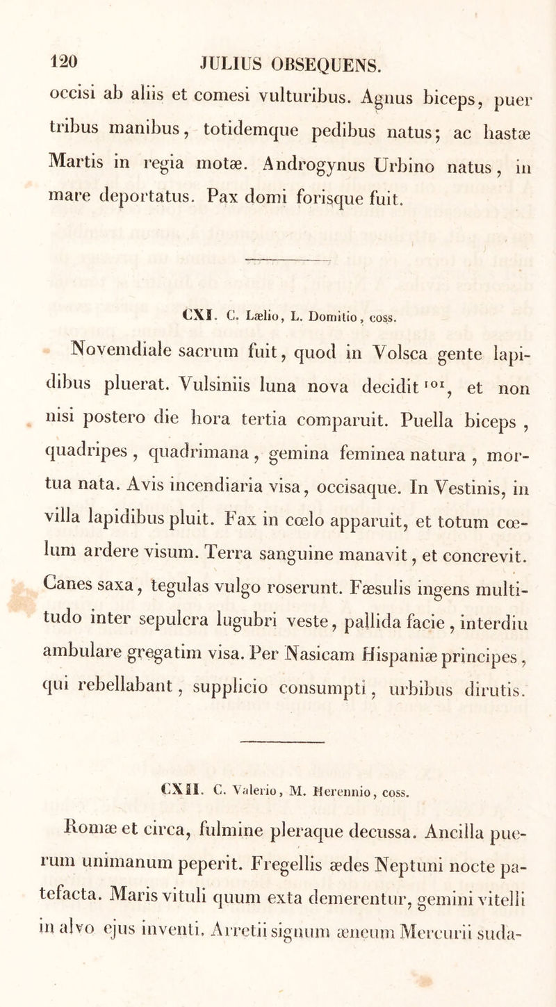 occisi ab aliis et comesi vulturibus. Agnus biceps, puer tribus manibus, totidemque pedibus natus; ac hastæ Martis in regia motæ. Androgynus Urbino natus, in mare deportatus. Pax domi forisque fuit. CXf. C. Lælio, L. Domitio, coss. INovemdiale sacrum fuit, quod in Volsca gente lapi- dibus pluerat. Yulsiniis luna nova decidit101, et non nisi postero die hora tertia comparuit. Puella biceps , quadripes , quadrimana, gemina feminea natura , mor- tua nata. Avis incendiaria visa, occisaque. In Yestinis, in villa lapidibus pluit. Fax in cœlo apparuit, et totum cœ- lum ardere visuin. Terra sanguine inanavit, et concrevit. Canes saxa, teguîas vulgo roserunt. Fæsulis ingens multi- tudo inter sepulcra lugubri veste, pallida facie , interdiu ambulare gregatiin visa. Per Nasicam Hispanise principes, qui rebellabant, supplicio consumpti, urbibus dirutis. UXI1. C. Valerio, M. Merennio, coss. liomæet circa, fulmine pleraque decussa. Ancilla pue- rum unimanum peperit. Fregellis ædes Neptuni nocte pa- tefacta. Maris vituli quum exta demerentur, gemini vitelli in alvo ejus inventi, Arretii siguum æneum Mercurii suda-