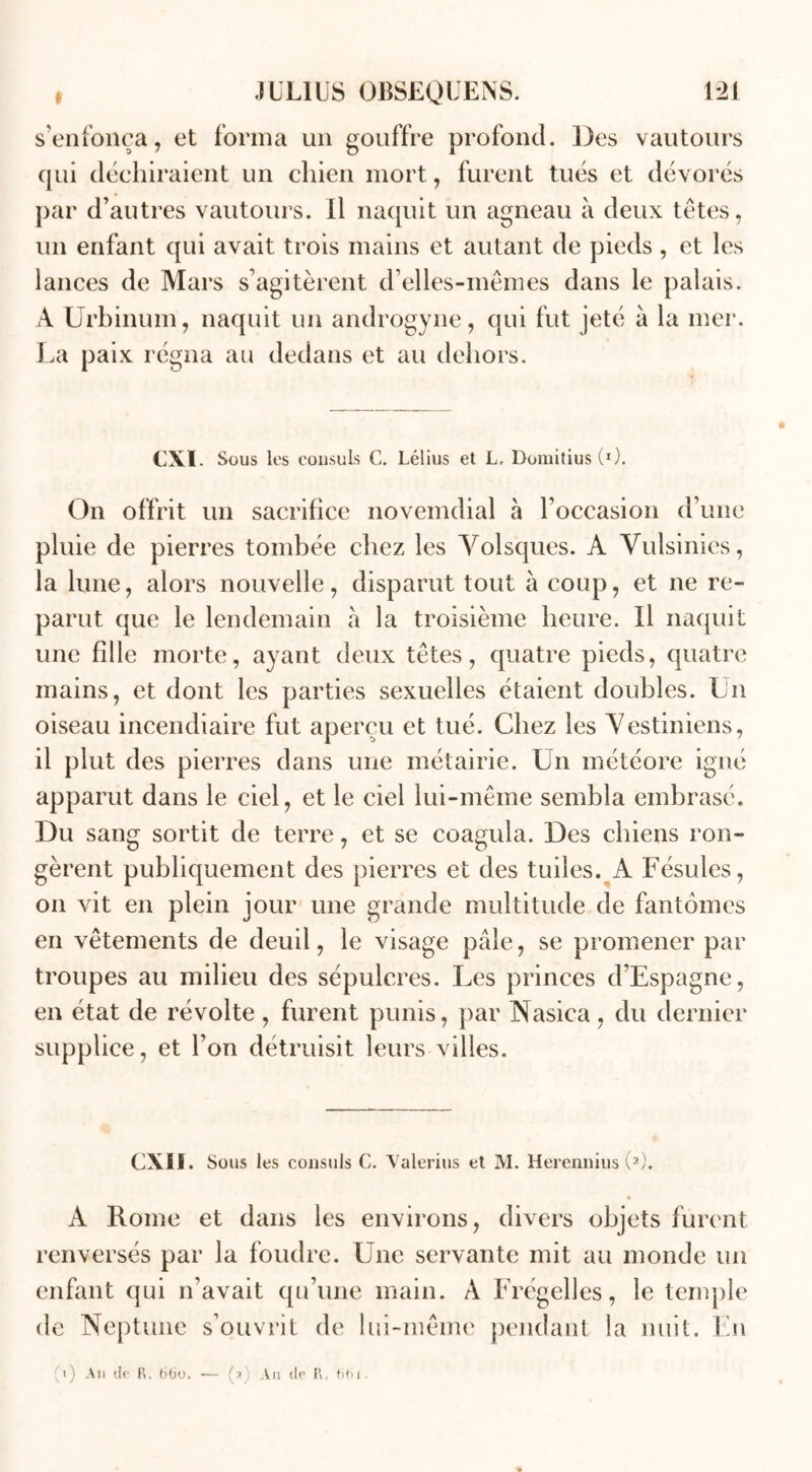 s’enfonça, et forma un gouffre profond. Des vautours qui déchiraient un chien mort, furent tués et dévorés par d’autres vautours. Il naquit un agneau à deux têtes, un enfant qui avait trois mains et autant de pieds , et les lances de Mars s’agitèrent d’elles-mêmes dans le palais. A Urbinum, naquit un androgyne, qui fut jeté à la mer. La paix régna au dedans et au dehors. CXI Sous les consuls C. Lélius et L, Domitius (*). On offrit un sacrifice novemdial à l’occasion d’une pluie de pierres tombée chez les Yolsques. A Vulsinies, la lune, alors nouvelle, disparut tout à coup, et ne re- parut que le lendemain a la troisième heure. Il naquit une fille morte, ayant deux têtes, quatre pieds, quatre mains, et dont les parties sexuelles étaient doubles. Un oiseau incendiaire fut aperçu et tué. Chez les Yestiniens, il plut des pierres dans une métairie. Un météore igné apparut dans le ciel, et le ciel lui-même sembla embrasé. Du sang sortit de terre, et se coagula. Des chiens ron- gèrent publiquement des pierres et des tuiles. A Fésules, on vit en plein jour une grande multitude de fantômes en vêtements de deuil, le visage pâle, se promener par troupes au milieu des sépulcres. Les princes d’Espagne, en état de révolte, furent punis, par Nasica, du dernier supplice, et l’on détruisit leurs villes. CXII. Sous les consuls C. Valerius et M. Herennius (2). A Rome et dans les environs, divers objets furent renversés par la foudre. Une servante mit au monde un enfant qui n’avait qu’une main. A Frégelles, le temple de Neptune s’ouvrit de lui-même pendant la nuit. En