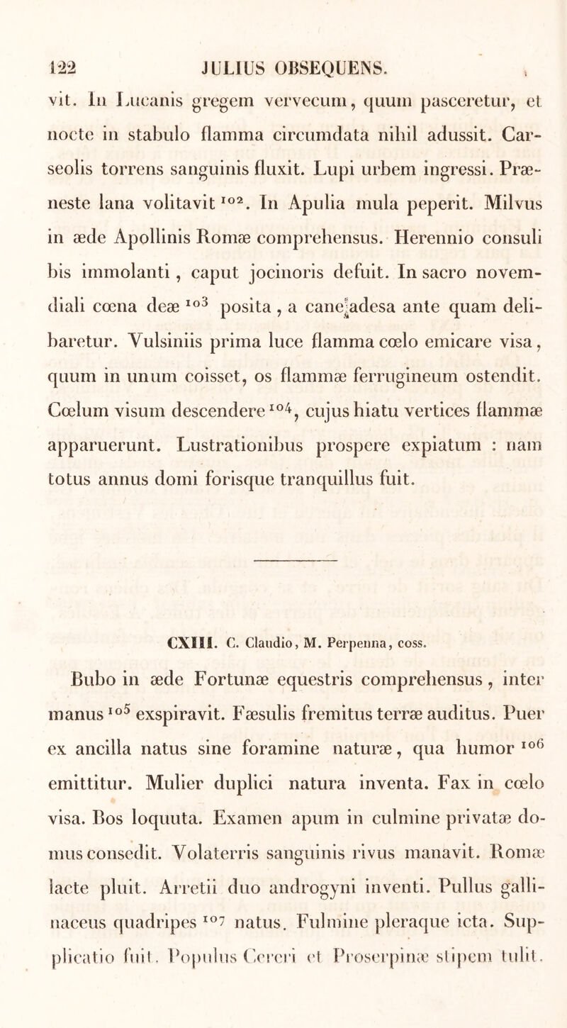 vit. lu I Aieanis gregem vervecum, quum pasceretur, et nocte in stabulo flamma circumdata nihil adussit. Car- seolis torrens sanguinis fluxit. Lupi urbem ingressi. Præ- neste lana volitavit102. In Apulia mula peperit. Milvus in æde Apollinis Romæ comprehensus. Herennio consuli bis immolanti, caput jocinoris défait. In sacro novem- diali cœna deæ Io3 posita, a cane^adesa ante quam deli- baretur. Yulsiniis prima luce flamma cœlo emicare visa, qnum in unum coisset, os flammæ ferrugineum ostendit. Cœlum visum descendere104, cujushiatu vertices flammæ apparuerunt. Lustrationibus prospéré expiatum : nam totus annus domi forisque tranquillus fuit. CXIII. C. Claudio, M. Perpenna, coss. Bubo in æde Fortunæ equestris comprehensus, inter manusIo5 exspiravit. Fæsulis fremitus terræ auditus. Puer ex ancilla natus sine foramine naturæ, qua humor 106 emittitur. Mulier duplici natura inventa. Fax in cœlo visa. Bos loquuta. Examen apum in culmine privatæ do- 11111s consedit. Yolaterris sanguinis ri vus manavit. Romæ lacté pluit. Arretii duo androgyni inventi. Pullus gaîli- naceus quadripes io7 natus. Fulmine pleraque icta. Sup- plicatio fuit. Populus Cereri et Proserpinæ stipem tulit.