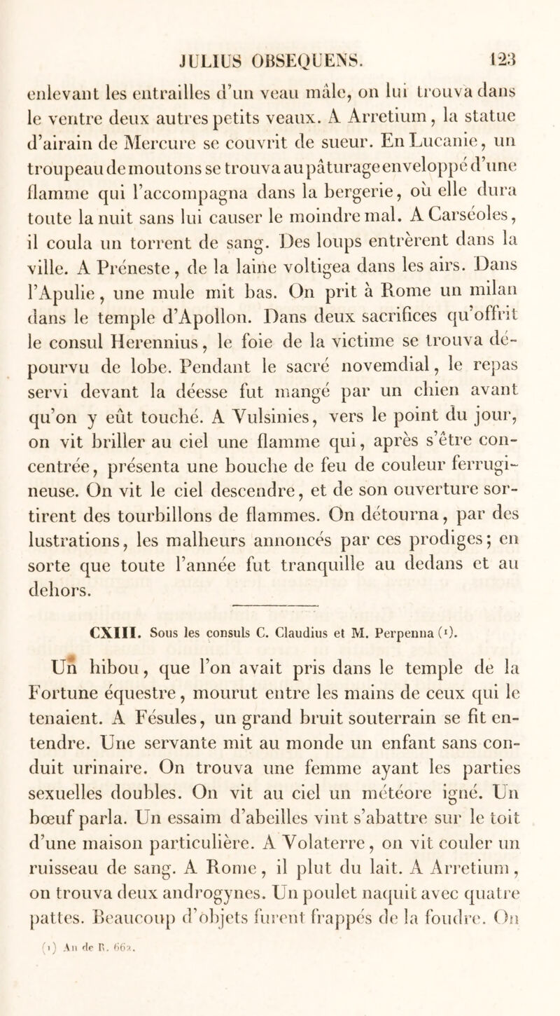 enlevant les entrailles d’un veau mâle, on lui trouva dans le ventre deux autres petits veaux. A Arretium, la statue d’airain de Mercure se couvrit de sueur. En Lucanie, un troupeau de moutons se trouva au pâturage enveloppé d’une flamme qui l’accompagna dans la bergerie, où elle dura toute la nuit sans lui causer le moindre mal. ACarséoles, il coula un torrent de sang. Des loups entrèrent dans la ville. A Préneste, de la laine voltigea dans les airs. Dans l’Apulie, une mule mit bas. On prit à Rome un milan dans le temple d’Apollon. Dans deux sacrifices qu offrit le consul Herennius, le foie de la victime se trouva dé- pourvu de lobe. Pendant le sacré novemdial, le repas servi devant la déesse fut mangé par un chien avant qu’on y eût touché. A Vulsinies, vers le point du jour, on vit briller au ciel une flamme qui, après s’être con- centrée , présenta une bouche de feu de couleur ferrugi- neuse. On vit le ciel descendre, et de son ouverture sor- tirent des tourbillons de flammes. On détourna, par des lustrations, les malheurs annoncés par ces prodiges; en sorte que toute l’année fut tranquille au dedans et au dehors. CXIII. Sous les consuls C. Claudius et M. PerpennaC1). Un hibou, que l’on avait pris dans le temple de la Fortune équestre, mourut entre les mains de ceux qui le tenaient. A Fésules, un grand bruit souterrain se fit en- tendre. Une servante mit au monde un enfant sans con- duit urinaire. On trouva une femme ayant les parties sexuelles doubles. On vit au ciel un météore igné. Un bœuf parla. Un essaim d’abeilles vint s’abattre sur le toit d’une maison particulière. A Volaterre, on vit couler un ruisseau de sang. A Rome, il plut du lait. A Arretium, on trouva deux androgynes. Un poulet naquit avec quatre pattes. Beaucoup d’objets furent frappés de la foudre. On (i) Am de R. 66?..