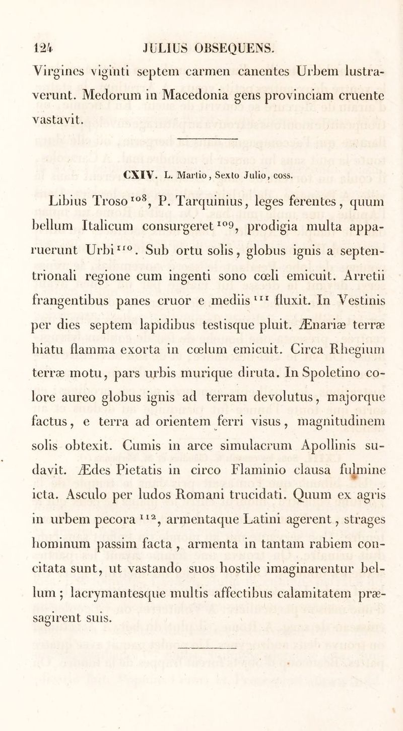 Virgines viginti septem carmen canentes Urbem lustra» verunt. Medorum in Macedonia gens provinciam cruente vastavit. CXIV. L. Marlio, Sexto Julio, coss. Libius Troso1®8, P. Tarquinius, leges fer en tes, quuin bellum Italieum consurgeret io9, prodigia multa appa- ruerunt UrbiEro. Sub ortu solis9 globus ignis a septen- trionali regione cum ingenti sono cœli emicuit. Arretii frangentibus panes cruor e mediis111 fluxit. In Yestinis per dies septem lapidibus testisque pluit. Ænariæ terræ hiatu flamma exorta in cœlurn emicuit. Circa Rhegium terræ motu, pars urbis murique diruta. In Spoletino co- lore aureo globus ignis ad terrain devolutus, majorque factus, e terra ad orientem ferri visus, magnitudinem solis obtexit. Cumis in arce simulacrum Apollinis su- davit. Ædes Pietatis in circo Flaminio clausa fulmine ieta. Asculo per ludos Romani trucidati. Quuin ex agris in urbem pecora II2, armentaque Latini agerent 7 strages bominum passim facta , armenta in tantam rabiem con- citata sunt7 ut vastando suos hostile imaginarentur bel- lum ; lacrymantesque multis affectibus calamitatem præ- sagirent suis.