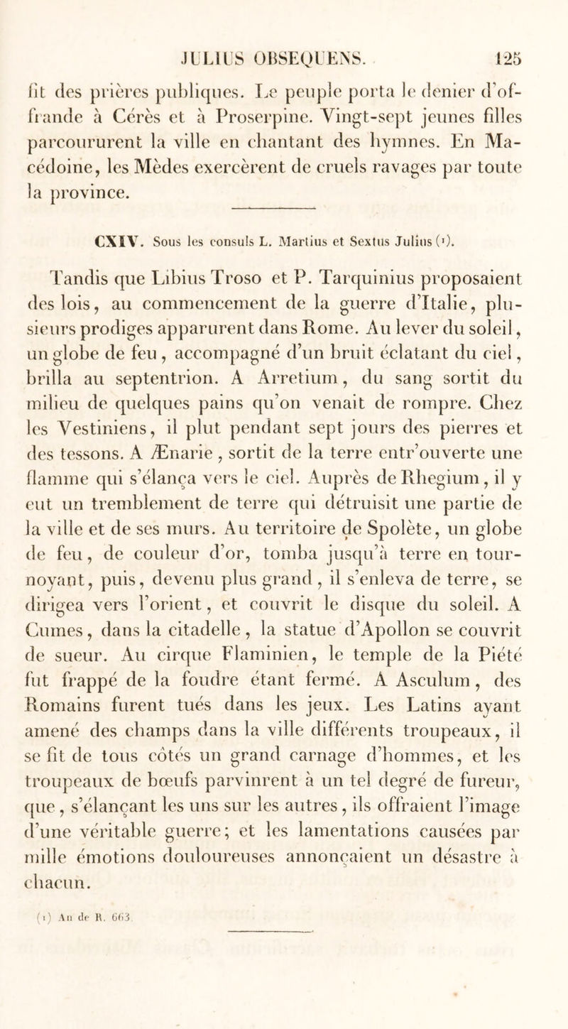 fit des prières publiques. Le peuple porta le denier d'of- frande à Cérès et à Proserpine. Vingt-sept jeunes fdles parcoururent la ville en chantant des hymnes. En Ma- cédoine, les Mèdes exercèrent de cruels ravages par toute la province. CXIV. Sous les consuls L. Marlius et Sextus Julius (0. Tandis que Libius Troso et P. Tarquinius proposaient des lois, au commencement de la guerre d’Italie, plu- sieurs prodiges apparurent dans Rome. Au lever du soleil, un globe de feu , accompagné d’un bruit éclatant du ciel ? brilla au septentrion. A Arretium, du sang sortit du milieu de quelques pains qu’on venait de rompre. Chez les Vestiniens, il plut pendant sept jours des pierres et des tessons. A Ænarie , sortit de la terre cntr’ouverte une flamme qui s’élança vers le ciel. Auprès de Rhegium, il y eut un tremblement de terre qui détruisit une partie de la ville et de ses murs. Au territoire çle Spoîète, un globe de feu, de couleur d'or, tomba jusqu’à terre en tour- noyant, puis, devenu plus grand , il s’enleva de terre, se dirigea vers l’orient, et couvrit le disque du soleil. A Cumes, dans la citadelle , la statue d’Apollon se couvrit de sueur. Au cirque Flaminien, le temple de la Piété fut frappé de la foudre étant fermé. A Asculum, des Romains furent tués dans les jeux. Les Latins ayant amené des champs dans la ville différents troupeaux, il se fit de tous cotés un grand carnage d’hommes, et les troupeaux de bœufs parvinrent à un tel degré de fureur, que , s’élançant les uns sur les autres , ils offraient l’image d'une véritable guerre; et les lamentations causées par mille émotions douloureuses annonçaient un désastre à chacun.