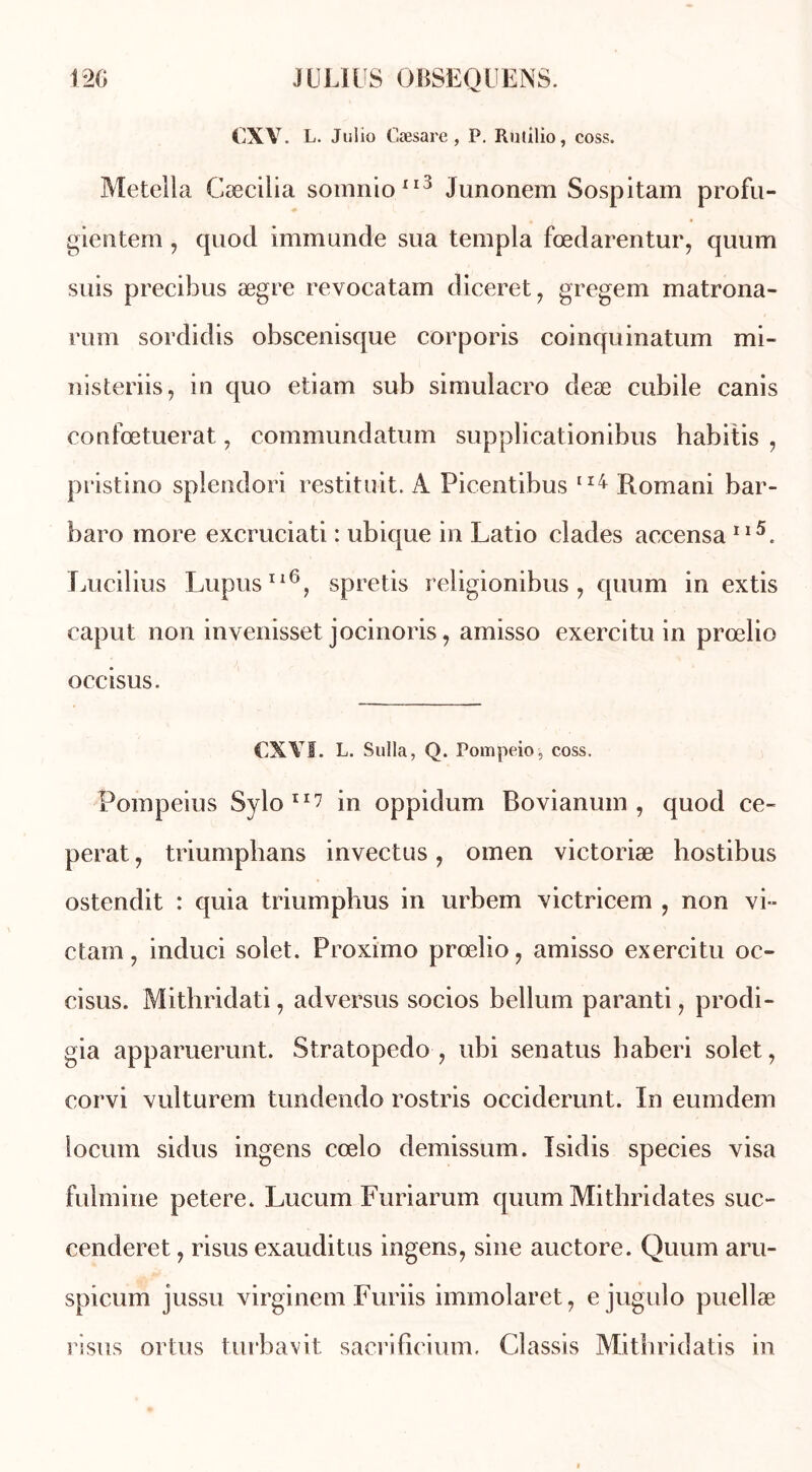 CXV. L. JuI io Cæsare , P. Rutilio, coss. Metella Cæcilia somnio113 Junonem Sospitam profu- gientem , quod immunde sua templa fœdarentur, quum suis precibus ægre revocatam diceret, gregem matrona- rum sordidis obscenisque corporis coinquinatum mi- nisteriis, in quo etiam sub simulacro deæ cubile canis confœtuerat, commundatum supplicationibus habitis , pristino splendori restituit, A Picentibus 114 Romani bar- baro more excruciati : ubique in Latio clades accensa 11A Lucilius Lupus116, spretis religionibus , quum in extis caput non invenisset jocinoris, amisso exercitu in prœlio occisus. €XYÏ. L. Sulla, Q. Pompeio, coss. Pompeius Sylo11? in oppidum Bovianum , quod ce- perat, triumphans invectus, omen victoriæ hostibus ostendit : quia triumphus in urbem victricem , non vi- ctam, induci solet. Proximo prœlio, amisso exercitu oc- cisus. Mithridati, adversus socios bellum paranti, prodi- gia apparuerunt. Stratopedo , ubi senatus haberi solet, corvi vulturem tundendo rostris occiderunt. In eumdem locum sidus ingens cœlo demissum. Isidis species visa fulmine petere. Lucum Furiarum quum Mithridates suc- cenderet, risus exauditus ingens, sine auctore. Quum aru- spicum jussu virginem Furiis immolaret, ejugulo puellæ risus ortus turbavit sacrificium. Classis Mithridatis in