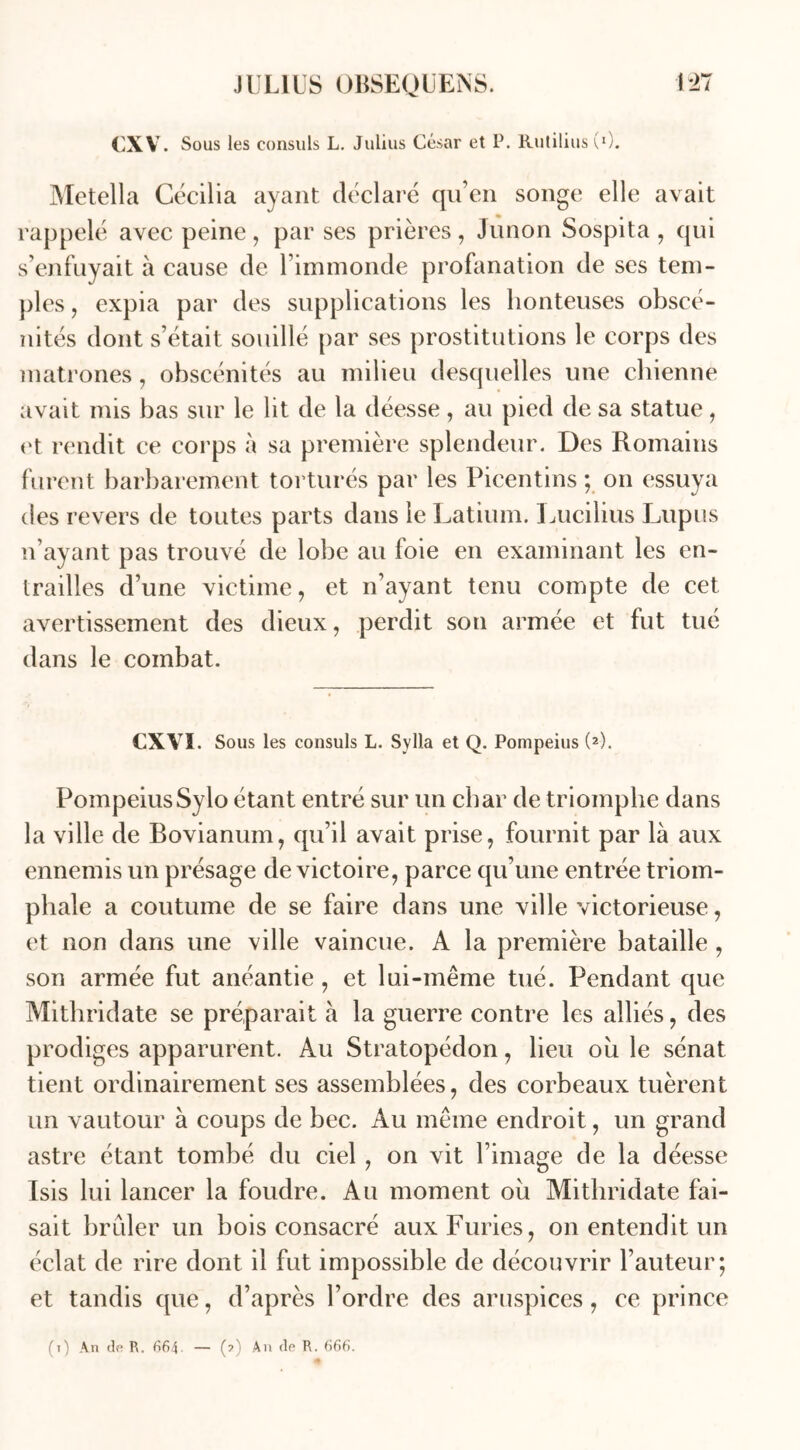 CXV. Sous les consuls L. Julius César et P. Rutilius (0. Metella Cécilia ayant déclaré qu’en songe elle avait rappelé avec peine, par ses prières, Junon Sospita , qui s’enfuyait à cause de rinunonde profanation de ses tem- ples , expia par des supplications les honteuses obscé- nités dont s’était souillé par ses prostitutions le corps des matrones, obscénités au milieu desquelles une chienne avait mis bas sur le lit de la déesse, au pied de sa statue , et rendit ce corps à sa première splendeur. Des Romains furent barbarement torturés par les Picentins ; on essuya des revers de toutes parts dans le Latium. Lucilius Lupus n’ayant pas trouvé de lobe au foie en examinant les en- trailles d’une victime, et n’ayant tenu compte de cet avertissement des dieux, perdit son armée et fut tué dans le combat. CXVI. Sous les consuls L. Sylla et Q. Pompeius (2). PompeiusSylo étant entré sur un char de triomphe dans la ville de Bovianum, qu’il avait prise, fournit par là aux ennemis un présage de victoire, parce qu’une entrée triom- phale a coutume de se faire dans une ville victorieuse, et non dans une ville vaincue. A la première bataille , son armée fut anéantie , et lui-même tué. Pendant que Mithridate se préparait à la guerre contre les alliés, des prodiges apparurent. Au Stratopédon, heu où le sénat tient ordinairement ses assemblées, des corbeaux tuèrent un vautour à coups de bec. Au même endroit, un grand astre étant tombé du ciel, on vit l’image de la déesse Isis lui lancer la foudre. Au moment ou Mithridate fai- sait brûler un bois consacré aux Furies, on entendit un éclat de rire dont il fut impossible de découvrir l’auteur; et tandis que, d’après l’ordre des aruspices, ce prince