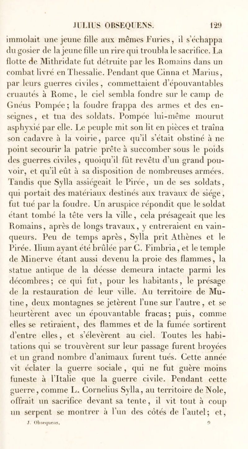 immolait une jeune fille aux mêmes Furies, il s’échappa du gosier de la jeune fille un rire qui troubla le sacrifice. La flotte de Mithridate fut détruite par les Romains dans un combat livré enThessalie. Pendant que Cinna et Marins, par leurs guerres civiles , commettaient d’épouvantables cruautés à Rome, le ciel sembla fondre sur le camp de Gnéus Pompée ; la foudre frappa des armes et des en- seignes, et tua des soldats. Pompée lui-même mourut asphyxié par elle. Le peuple mit son lit en pièces et traîna son cadavre a la voirie, parce qu’il s’était obstiné à ne point secourir la patrie prête à succomber sous le poids des guerres civiles, quoiqu’il fût revêtu d’un grand pou- voir, et qu’il eût à sa disposition de nombreuses armées. Tandis que Sylla assiégeait le Pirée, un de ses soldats, qui portait des matériaux destinés aux travaux de siège, fut tué par la foudre. Un aruspice répondit que le soldat étant tombé la tête vers la ville, cela présageait que les Romains, après de longs travaux, y entreraient en vain- queurs. Peu de temps après, Sylla prit Athènes et le Pirée. Ilium ayant été brûlée par C. Fimbria, et le temple de Minerve étant aussi devenu la proie des flammes, la statue antique de la déesse demeura intacte parmi les décombres; ce qui fut, pour les habitants, le présage de la restauration de leur ville. Au territoire de Mu- tine, deux montagnes se jetèrent l’une sur l’autre, et se heurtèrent avec un épouvantable fracas; puis, comme elles se retiraient, des flammes et de la fumée sortirent d’entre elles, et s’élevèrent au ciel. Toutes les habi- tations qui se trouvèrent sur leur passage furent broyées et un grand nombre d’animaux furent tués. Cette année vit éclater la guerre sociale , qui ne fut guère moins funeste à l’Italie que la guerre civile. Pendant cette guerre, comme L. Cornélius Sylla, au territoire de Noie, offrait un sacrifice devant sa tente, il vit tout à coup un serpent se montrer à l’un des côtés de l’autel; et, J. Obsequens, 9