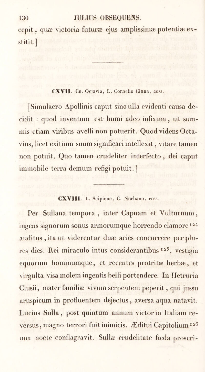 cepit ? quæ Victoria futuræ ejus amplissimæ potentiæ ex- stitit.] CX VII. Cn. Octavio, L. Cornelio Cinna, coss. [Simulacro Apollinis caput sineulla evidenti causa dé- fi dit : quod inventum est humi adeo infixum , ut sum~ mis etiam viribus avelli non potuerit. Quod videns Octa- vius, licet exitium suum significari intellexit ? vitare tamen non potuit. Quo tamen crudeliter interfecto , dei caput immobile terra demum refigi potuit.] CXVIII. L. Scipione, C. Norbano, coss. Per Sullana tempora , inter Capuam et Yulturnum, ingens signorum sonus armoruinque borrendo clamore124 auditus , ita ut viderentur duæ acies concurrere per plu- res dies. Rei miraculo intus considerantibus I25, vestigia equorum hominumque, et récentes protritæ herbæ, et virgulta visa molem ingentis belli portendere. In Hetruria Clusii, mater familiæ vivum serpentera peperit, qui jussu aruspicum in profluentem dejectus, aversa aqua natavit. Lucius Sulla, post quintum annum victor in Italiam re- versus, magno terrori fuit inimicis. Æditui Capitolium126 un a nocte conflagravit. Sullæ crudelitate fœda proscri-