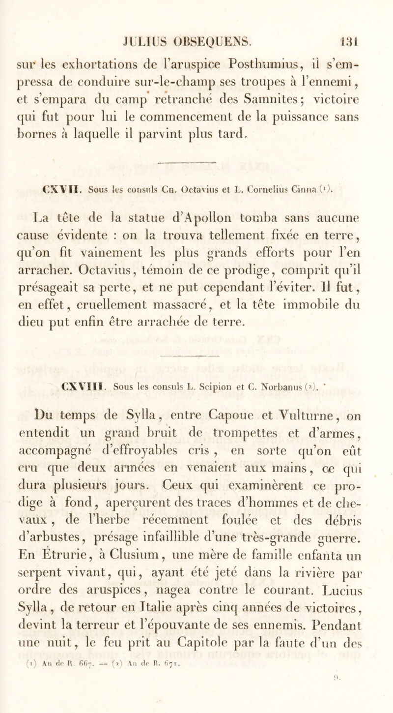 sur les exhortations de haruspice Posthumius, il s’em- pressa de conduire sur-le-champ ses troupes à l’ennemi, et s’empara du camp retranché des Samnites; victoire qui fut pour lui le commencement de la puissance sans bornes à laquelle il parvint plus tard. EX Vit. Sous les consuls Cn. Octavius et L. Cornélius Cinna (0. La tête de la statue d’Apollon tomba sans aucune cause évidente : on la trouva tellement fixée en terre, qu’on fit vainement les plus grands efforts pour l’en arracher. Octavius, témoin de ce prodige, comprit qu’il présageait sa perte, et ne put cependant l’éviter. Il fut, en effet, cruellement massacré, et la tête immobile du dieu put enfin être arrachée de terre. CXVIII. Sous les consuls L. Scipion et C. Norbanus(2). * Du temps de Sylia, entre Capoue et Yulturne, on entendit un grand bruit de trompettes et d’armes, accompagné d’effroyables cris , en sorte qu’on eût cru que deux armées en venaient aux mains, ce qui dura plusieurs jours. Ceux qui examinèrent ce pro- dige à fond , aperçurent des traces d’hommes et de che- vaux , de l’herbe récemment foulée et des débris d’arbustes, présage infaillible d’une très-grande guerre. En Etrurie, à Clusium, une mère de famille enfanta un serpent vivant, qui, ayant été jeté dans la rivière par ordre des aruspices, nagea contre le courant. Lucius Sylla, de retour en Italie après cinq années de victoires, devint la terreur et l’épouvante de ses ennemis. Pendant une nuit, le feu prit au Capitole par la faute d’un des (i) An tir H. 66— (?.') An tir R. 67t.