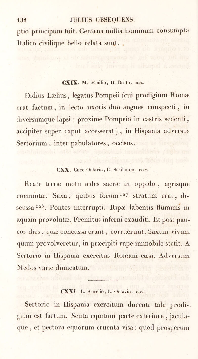 ptio principum fuit. Centena millia hominum consumpta Italico civilique bello relata surit. . CXIX. M. Æmilio, D. Bruto, coss. Didius Lælius, legatus Pompeii (cui prodigium Romæ erat factum, in lecto uxoris duo angues conspecti , in diversumque lapsi : proxime Pompeio in castris sedenti, accipiter super caput accesserat) , in Ilispania ad versus Sertorium , inter pabulatores, occisus. CXX. Cneo Octavio, C. Scribonio, coss. Reate terræ motu ædes sacræ m oppido , agrisque eommotæ. Saxa, quibus forum12? stratum erat, di- scussa128. Pontes interrupti. Ripæ labentis fluminis in aquam provolutæ. Fremitus inferni exauditi. Etpost pau- cos dies , quæ concussa erant, corruerunt. Saxum vivum quum provolveretur, in præcipiti rupe immobile stetit. A Sertorio in Hispania exercitus Romani cæsi. Adversum Medos varie dimicatum. CXXI. L. Aurelio, L. Octavio, coss. Sertorio in Hispania exercitum ducenti taie prodi- gium est factum. Scuta equitum parte exteriore , jacula- que, et pectora equorum cruenta visa : quod prosperum