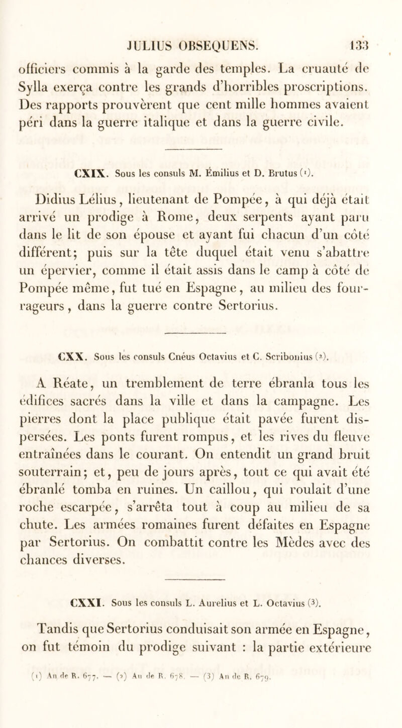 officiers commis à la garde des temples. La cruauté de Sylla exerça contre les grands d’horribles proscriptions. Des rapports prouvèrent que cent mille hommes avaient péri dans la guerre italique et dans la guerre civile. CXIX. Sous les consuls M. Émilius et D. Brutus(0. Didius Lélius, lieutenant de Pompée, à qui déjà était arrivé un prodige à Rome, deux serpents ayant paru dans le lit de son épouse et ayant fui chacun d’un coté différent; puis sur la tête duquel était venu s’abattre un épervier, comme il était assis dans le camp à coté de Pompée même, fut tué en Espagne, au milieu des four- rageurs , dans la guerre contre Sertorius. » €XX. Sous les consuls Cnéus Octavius et C. Scribonius (*). A Réate, un tremblement de terre ébranla tous les édifices sacrés dans la ville et dans la campagne. Les pierres dont la place publique était pavée furent dis- persées. Les ponts furent rompus, et les rives du fleuve entraînées dans le courant. On entendit un grand bruit souterrain; et, peu de jours après, tout ce qui avait été ébranlé tomba en ruines. Un caillou, qui roulait d’une roche escarpée, s’arrêta tout à coup au milieu de sa chute. Les armées romaines furent défaites en Espagne par Sertorius. On combattit contre les Mèdes avec des chances diverses. CXXI. Sous les consuls L. Aurelius et L. Octavius (3). Tandis que Sertorius conduisait son armée en Espagne, on fut témoin du prodige suivant : la partie extérieure (i) An de R. 677. — (?) An de R. 678, — (3) An de R. 679.