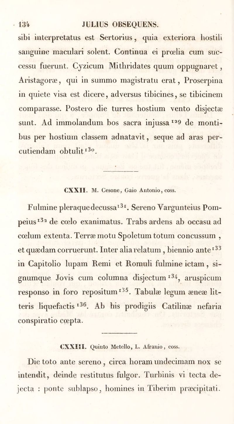 sibi interpretatus est Sertorius, quia exteriora hostili sanguine maculari soient. Continua ei prœlia cum suc- cessu fuerunt. Cyzicum Mithridates quum oppugnaret, Aristagoræ, qui in summo magistratu erat, Proserpina in quiete visa est dicere, adversus tibicines, se tibicinem comparasse. Postero die turres hostium vento disjectæ sunt. Ad iminolandum bos sacra injussa I29 de monti- bus per hostium classem adnatavit, seque ad aras per- cutiendam obtuîitï3°. CXXII. M. Cesone, Gaio Antonio, coss. Fulmine pleraquedecussa131. Sereno Vargunteius Pom- peius132 de cœlo exanimatus. Trabs ardens ab occasu ad coelum extenta. Terræ motu Spoletum totum concussum , et quædam corruerunt. Inter alia relatum , biennio ante133 in Capitolio lupam Remi et Romuli fulmine ictam, si- gnumque Jovis cum coîumna disjectum l3^? aruspicum responso in foro repositum135. Tabulæ legum æneæ lit- teris liquefactisl36. Ab his prpdigiis Catilinæ nefaria conspiratio ccepta. CXXI5I. Quinto Metello, L. Afranio, coss. Die toto ante sereno 7 circa boram undecimam nox se intendit, deinde restitutus fulgor. Turbinis vi tecta de- jecta : ponte sublapso, boulines in Tiberim præcipitati.