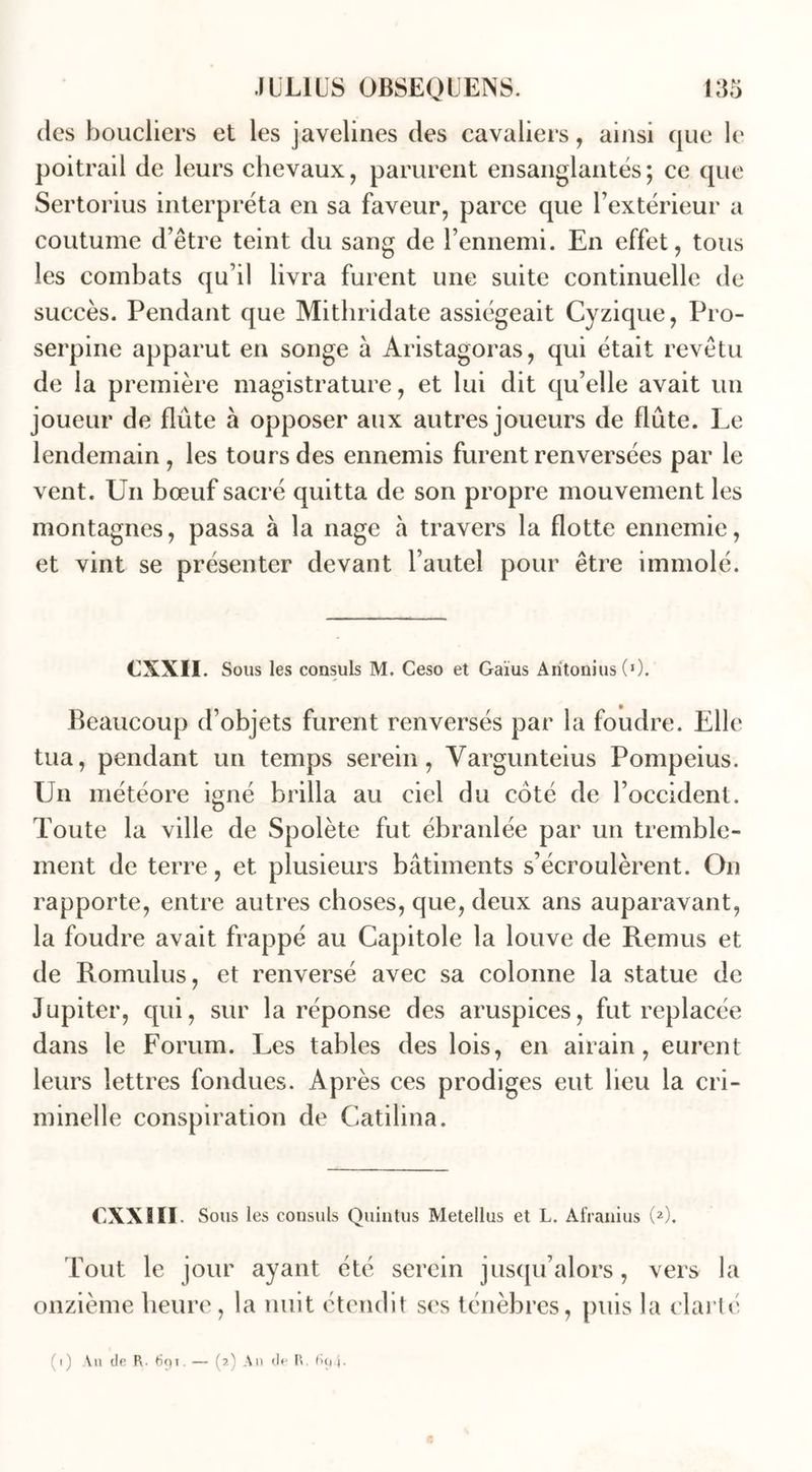 des boucliers et les javelines des cavaliers, ainsi que le poitrail de leurs chevaux, parurent ensanglantés; ce que Sertorius interpréta en sa faveur, parce que l’extérieur a coutume d’être teint du sang de l’ennemi. En effet, tous les combats qu’il livra furent une suite continuelle de succès. Pendant que Mithridate assiégeait Cyzique, Pro- serpine apparut en songe à Aristagoras, qui était revêtu de la première magistrature, et lui dit qu’elle avait un joueur de flûte à opposer aux autres joueurs de flûte. Le lendemain , les tours des ennemis furent renversées par le vent. Un bœuf sacré quitta de son propre mouvement les montagnes, passa à la nage à travers la flotte ennemie, et vint se présenter devant l’autel pour être immolé. CXXII. Sous les consuls M. Ceso et Gaïus Aritonius (0. Beaucoup d’objets furent renversés par la foudre. Elle tua, pendant un temps serein, Vargunteius Pompeius. Un météore igné brilla au ciel du coté de l’occident. Toute la ville de Spolète fut ébranlée par un tremble- ment de terre, et plusieurs bâtiments s’écroulèrent. On rapporte, entre autres choses, que, deux ans auparavant, la foudre avait frappé au Capitole la louve de Remus et de Romulus, et renversé avec sa colonne la statue de Jupiter, qui, sur la réponse des aruspices, fut replacée dans le Forum. Les tables des lois, en airain, eurent leurs lettres fondues. Après ces prodiges eut lieu la cri- minelle conspiration de Catilina. CXXIII. Sous les consuls Quintus Metellus et L. Afranius (2). fout le jour ayant été serein jusqu’alors, vers la onzième heure, la nuit étendit ses ténèbres, puis la clarté