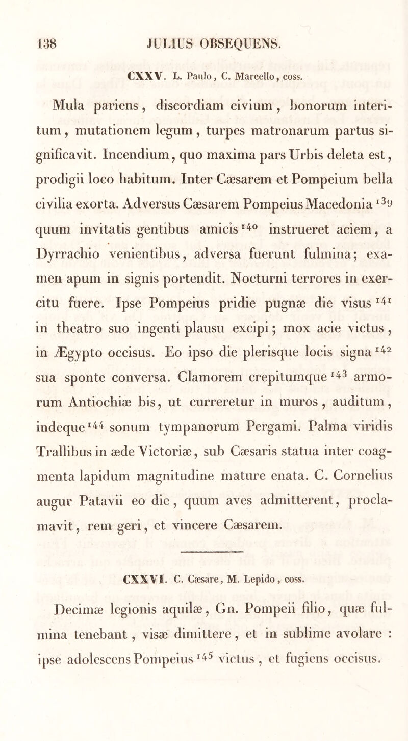 CXXV. L. Paulo, C. Marcello, coss. Mula pariens, discordiam civium , bonorum interi- tum, mutationem legum, turpes matronarum partus si- gnificavit. Incendium, quo maxima parsUrbis deleta est, prodigii loco habitum. Inter Cæsarem et Pompeium beila civilia exorta. Adversus Cæsarem PompeiusMacedonial3(d quuni invitatis gentibus amicisï4° instrueret aciem, a Dyrrachio venientibus, adversa fuerunt fulmina; exa- men apum in signis portendit. Nocturni terrores in exer- citu fuere. Ipse Pompeius pridie pugnæ die visus 141 in theatro suo ingenti plausu excipi ; mox acie victus , in Ægypto occisus. Eo ipso die plerisque locis signa 142 sua sponte conversa. Clamorem crepitumque 143 arino- rum Antiochiæ bis, ut curreretur in muros , auditum, indeque144 sonum tympanorum Pergami. Palma viridis Trallibusin æde Victoriæ, sub Cæsaris statua inter coag- menta lapidum magnitudine mature enata. C. Cornélius augur Patavii eo die, quum aves admitterent, procla- ma vit , rem geri, et vincere Cæsarem. CXXYÏ. C. Cæsare, M. Lepido, coss. Decimæ legionis aquilæ, Gn. Pompeii filio, quæ ful- mina tenebant, visæ dimittere, et in sublime avolare : ipse adolescensPompeius145 victus, et fugiens occisus.