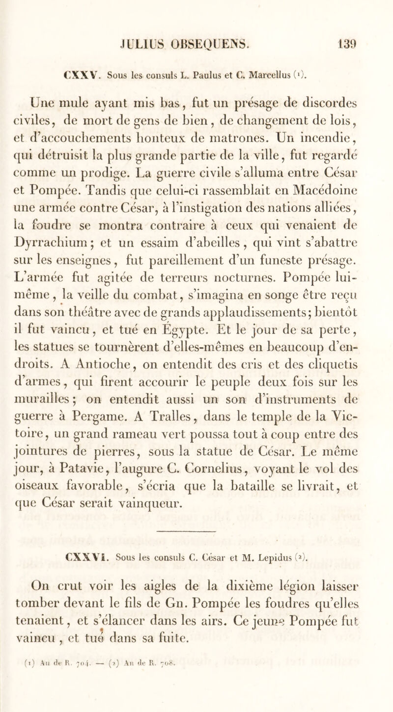 (XXV. Sous les consuls L. Paulus et C. Marcellus (0. Une mule ayant mis bas, fut un présage de discordes civiles, de mort de gens de bien , de changement de lois, et d’accouchements honteux de matrones. Un incendie, qui détruisit la plus grande partie de la ville, fut regardé comme un prodige. La guerre civile s’alluma entre César et Pompée. Tandis que celui-ci rassemblait en Macédoine une armée contre César, à l’instigation des nations alliées, la foudre se montra contraire à ceux qui venaient de Dyrrachium ; et un essaim d’abeilles , qui vint s’abattre sur les enseignes, fut pareillement d’un funeste présage. L’armée fut agitée de terreurs nocturnes. Pompée lui- méme, la veille du combat, s’imagina en songe être reçu dans son théâtre avec de grands applaudissements; bientôt il fut vaincu, et tué en Egypte. Et le jour de sa perte, les statues se tournèrent d’elles-mêmes en beaucoup d’en- droits. A Antioche, on entendit des cris et des cliquetis d’armes, qui firent accourir le peuple deux fois sur les murailles ; on entendit aussi un son d’instruments de guerre à Pergame. A Tralles, dans le temple de la Vic- toire , un grand rameau vert poussa tout à coup entre des jointures de pierres, sous la statue de César. Le même jour, à Patavie, l’augure C. Cornélius, voyant le vol des oiseaux favorable, s’écria que la bataille se livrait, et que César serait vainqueur. CXXVi. Sous les consuls C. César et M. Lepidus (2). On crut voir les aigles de la dixième légion laisser tomber devant le fds de Gn. Pompée les foudres qu’elles tenaient, et s’élancer dans les airs. Ce jeune vaincu , et tué dans sa fuite. Pompée fut