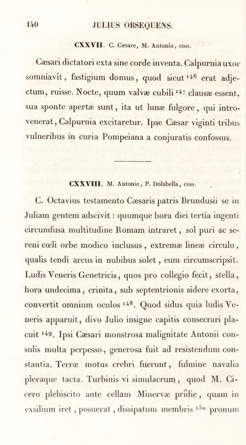 CXXVII. C. Cæsare, M. Antonio, coss. Cæsari dictatori exta sine corde inventa. Calpurniauxor somniavit, fastigium domus, quod sicut146 erat adje- ctum, misse. Nocte, quum valvæ cubili14? clausæ essent, sua sponte apertæ sunt, ita ut lunæ fulgore, qui intro- venerat, Calpurnia excitaretur. Ipse Cæsar viginti tribus vulneribus in curia Pompeiana a conjuratis confossus. CXXVIIÏ. M. Antonio, P. Dolabella, coss. C. Octavius testainento Cæsaris patris Brundusii se in Juliam gentem adscivit : quumque hora diei tertia ingenti circumfusa multitudine Romam intraret, sol puri ac se- reni cœli orbe modico inclusus , extremæ lineæ circule, qualis tendi arcus in nubibus solet , eum circumscripsit. Ludis Yeneris Genetricis, quos pro collegio fecit, Stella, hora undecima, crinita, sub septentrionis sidéré exorta, convertit omnium oculos l48. Quod sidus quia ludis Ye- neris apparuit, divo Julio insigne capitis consecrari pla- cuit l49. Ipsi Cæsari monstrosa malignitate Antonii con- sulis multa perpesso, generosa fuit ad resistendum con» stantia. Terræ motus crebri fuerunt, fulmine navalia pleraque tacta. Turbinis vi simulacrum , quod M. Ci- cero plebiscito ante cellam Minervæ pridie, quam in exsilium iret, posuerat, dissipatum membris l5° pronunt