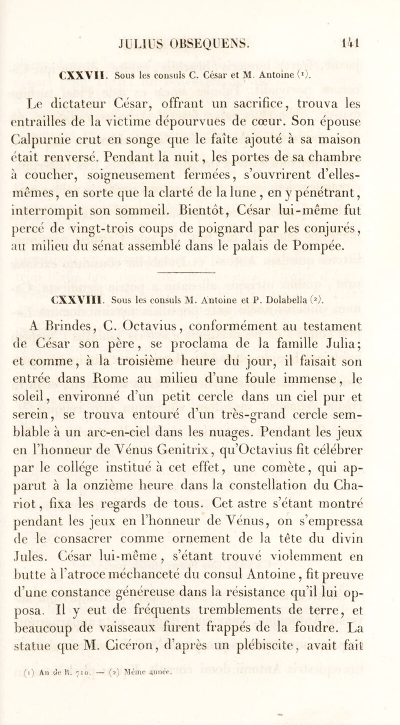 CXXVI1. Sous les consuls C. César et M. Antoine (*). Le dictateur César, offrant un sacrifice, trouva les entrailles de la victime dépourvues de cœur. Son épouse Calpurnie crut en songe que le faîte ajouté à sa maison était renversé. Pendant la nuit, les portes de sa chambre à coucher, soigneusement fermées, s’ouvrirent d’elles- mêmes, en sorte que la clarté de la lune , en y pénétrant, interrompit son sommeil. Bientôt, César lui-même fut percé de vingt-trois coups de poignard par les conjurés, au milieu du sénat assemblé dans le palais de Pompée. CXXVIÏI. Sous les consuls M. Antoine et P. Dolabella (2). A Brindes, C. Octavius, conformément au testament de César son père, se proclama de la famille Julia; et comme, à la troisième heure du jour, il faisait son entrée dans Rome au milieu d’une foule immense, le soleil, environné d’un petit cercle dans un ciel pur et serein, se trouva entouré d’un très-grand cercle sem- blable à un arc-en-ciel dans les nuages. Pendant les jeux en l’honneur de Vénus Genitrix, qu’Octavius fit célébrer par le collège institué à cet effet, une comète, qui ap- parut à la onzième heure dans la constellation du Cha- riot , fixa les regards de tous. Cet astre s’étant montré pendant les jeux en l’honneur de Vénus, on s’empressa de le consacrer comme ornement de la tête du divin Jules. César lui-même , s’étant trouvé violemment en hutte à l’atroce méchanceté du consul Antoine, fit preuve d’une constance généreuse dans la résistance qu’il lui op- posa. Il y eut de fréquents tremblements de terre, et beaucoup de vaisseaux furent frappés de la foudre. La statue que M. Cicéron, d’après un plébiscite, avait fait '■ I O. (j) Ai) (Je 1 (2) Même année.