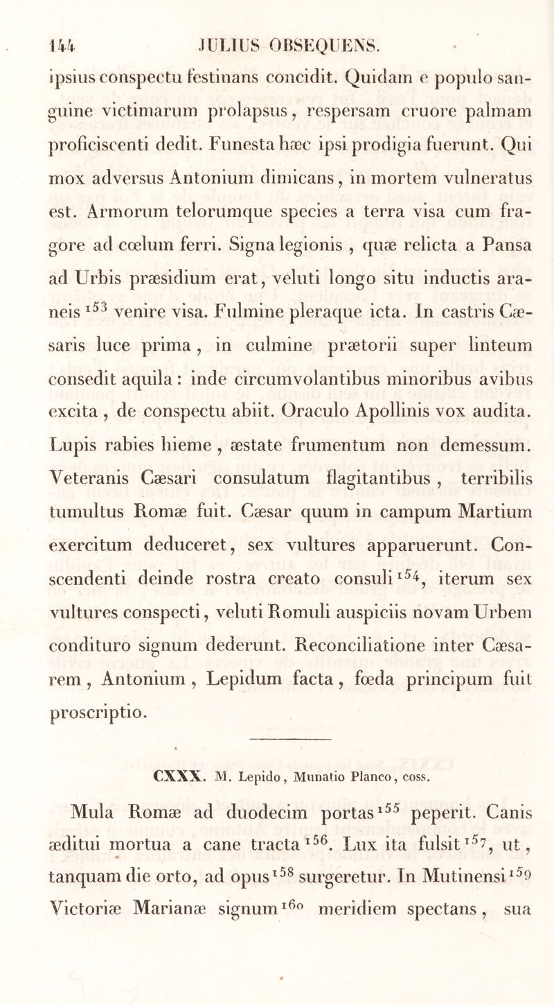 ipsiusconspectu festinans concidit. Quidam e populo san- guine victimarum prolapsus , respersam cruore palmam profîciscenti dédit. Funestahæe ipsi prodigia fuerunt. Qui mox adversus Antonium dimicans, in mortem vulneratus est. Armorum telorumque species a terra visa cum fra- gore ad cœlum ferri. Signa legionis , quæ relicta a Pansa ad Urbis præsidium erat, veluti longo situ inductis ara- neis l53 venire visa. Fulmine pleraque icta. In castris Cæ- saris luce prima , in culmine prætorii super linteum consedit aquila : inde circumvolantibus minoribus avibus excita , de conspectu abiit. Oraculo Apollinis vox audita. Lupis rabies liieme , æstate frumentum non demessum. Yeteranis Cæsari consulatum flagitantibus , terribilis tumultus Romæ fuit. Cæsar quum in campum Martium exercitum deduceret, sex vultures apparuerunt. Con- scendenti deinde rostra creato consulil5^? iterum sex vultures conspecti, veluti Romuli auspiciis novam Urbem condituro signum dederunt. Reconciliatione inter Cæsa- rem , Antonium , Lepidum facta, fœda principum fuit proscriptio. cxxx. M. Lepido, Munatio Planco, coss. Mula Romæ ad duodecim portas155 peperit. Canis æditui mortua a cane tracta156. Lux ita fulsit15?, ut, tanquam die orto, ad opusl58 surgeretur. In Mutinensi15^ Yictoriæ Marianæ signum160 meridiem spectans , sua