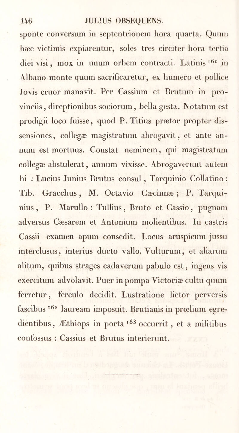 sponte conversum in septentrionein hora quarta. Quum hæc victimis expiarentur, soles très circiter hora tertia diei visi, mox in unum orbem contracti. Latinis l6ï in Albano monte quuni sacrificaretur, ex liumero et pollice Jovis cruor manavit. Per Cassium et Brutum in pro- vinciis, direptionibus sociorum, bella gesta. Notatum est prodigii loeo fuisse, quod P. Titius prætor propter dis- sensiones, collegæ magistratum abrogavit, et ante an- num est mortuus. Constat neminem, qui magistratum collegæ abstulerat, annum vixisse. Abrogaverunt autem hi : Lucius Junius Brutus consul , Tarquinio Collatino : Tib. Gracchus, M. Octavio Cæcinnæ ; P. Tarqui- nius , P. Marullo : Tullius, Bruto et Cassio, pugnam adversus Cæsarem et Antonium molientibus. In castris Cassii examen apum consedit. Locus aruspicum jussu interclusus, interius ducto vallo. Yulturum, et aliarum alitum, quibus strages cadaverum pabulo est, ingens vis exercitum advolavit. Puer in pompa Victoriæ cultu quum ferretur, ferculo decidit. Lustratione lictor perversis fascibus 162 lauream imposuit. Brutianis in prœlium egre~ dientibus, Æthiops in porta 163 occurrit, et a militibus confossus : Cassius et Brutus interierunt.