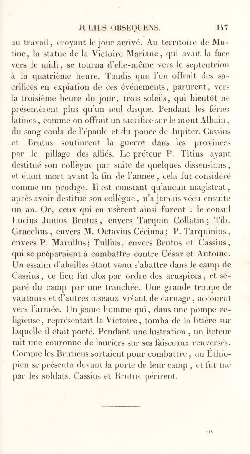 au travail, croyant le jour arrivé. Au territoire de Mu- tine, la statue de la Victoire Mariane, qui avait la face vers le midi, se tourna d’elle-même vers le septentrion à la quatrième heure. Tandis que l’on offrait des sa- crifices en expiation de ces événements, parurent, vers la troisième heure du jour, trois soleils, qui bientôt ne présentèrent plus qu’un seul disque. Pendant les fériés latines , comme on offrait un sacrifice sur le mont Albain, du sang coula de l’épaule et du pouce de Jupiter. Cassius et Brutus soutinrent la guerre dans les provinces par le pillage des alliés. Le préteur P. Titius ayant destitué son collègue par suite de quelques dissensions, et étant mort avant la fin de l’année , cela fut considéré comme un prodige. Il est constant qu’aucun magistrat, après avoir destitué son collègue , n’a jamais vécu ensuite un an. Or, ceux qui en usèrent ainsi furent : le consul Lucius Junius Brutus, envers Tarquin Collatin ; Tib. Gracchus , envers M. Octavius Cécinna; P. Tarquinius , envers P. Marullus; Tullius, envers Brutus et Cassius, qui se préparaient à combattre contre César et Antoine. Un essaim d’abeilles étant venu s’abattre dans le camp de Cassius, ce heu fut clos par ordre des aruspices, et sé- paré du camp par une tranchée. Une grande troupe de vautours et d’autres oiseaux vivant de carnage, accourut vers l’armée. Un jeune homme qui, dans une pompe re- ligieuse, représentait la Victoire, tomba de la litière sur laquelle il était porté. Pendant une lustration , un licteur mit une couronne de lauriers sur ses faisceaux renversés. Comme les Brutiens sortaient pour combattre , un Ethio- pien se présenta devant la porte de leur camp , et fut tué par les soldats. Cassius et Brutus périrent.