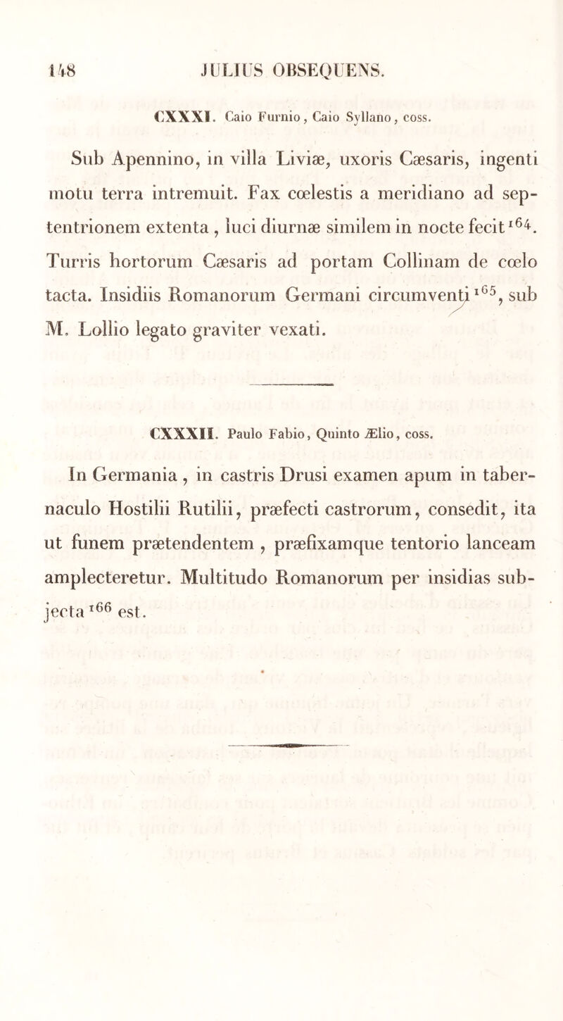 CXXX1. Caio Furnio, Caio Syllano, coss. Sub Apennino, in villa Liviæ, uxoris Cæsaris, ingenti molu terra intremuit. Fax cœlestis a meridiano ad sep- tentrionem extenta , luci diurnæ similem in nocte fecit*64. Turris hortorum Cæsaris ad portam Collinam de cœlo tacta. Insidiis Romanorum Germani circumventj l65? sub M, Lollio legato graviter vexati. CXXXII. Paulo Fabio, Quinto Ælio, coss. In Germania , in castris Drusi examen apum in taber- naculo Hostilii Rutilii, præfecti castrorum, consedit, ita ut funem prætendentem , præfixamque tentorio lanceam amplecteretur. Multitudo Romanorum per insidias sub- jecta166 est.