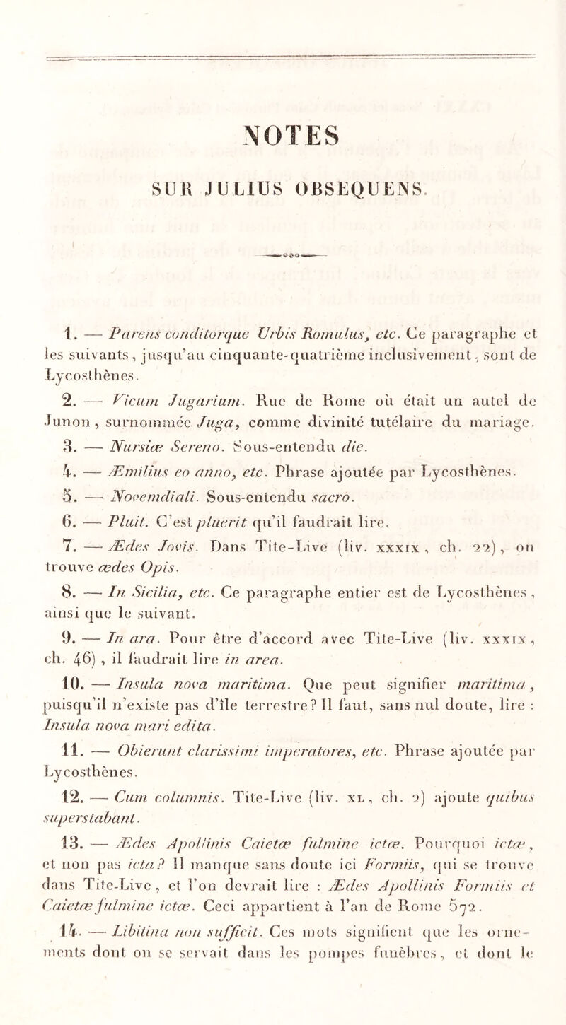 NOTES SUR JULIUS OBSEQUKMS I 1. — Parens conditorque Urbis Romains, etc. Ce paragraphe et les suivants, jusqu’au cinquante-quatrième inclusivement, sont de Lycosthènes. 2. — Vicum Jugarium. Rue de Rome où était un autel de •limon, surnommée Jaga, comme divinité tutélaire du mariage. 3. — Narsiæ Sereno. Sous-entendu die. h. — Æmilius eo an no, etc. Phrase ajoutée par Lycosthènes. 5. — Novemcliali. Sous-entendu sacro. 6. — Plaît. C’est pluerit qu’il faudrait lire. 7. — Ædes Jovîs. Dans Tite-Live (liv. xxxix , eh. 22) , on trouve ædes Opis. 8. — In Sicilia, etc. Ce paragraphe entier est de Lycosthènes , ainsi que le suivant. 9. — In ara. Pour être d’accord avec Tite-Live (liv. xxxix, ch. 46) ■> d faudrait lire in area. 10. — Insala nova maritirna. Que peut signifier maritima, puisqu’il n’existe pas d’île terrestre? U faut, sans nul doute, lire : Insala nova mari édita. 11. — Obierunt clarissimi imperatores, etc. Phrase ajoutée par Lycosthènes. 12. — Cum columnis. Tite-Live (liv. xl , ch. 2) ajoute quibus superstabant. 13. — Ædes Apollinis Caietæ fulmine ictæ. Pourquoi ictœ, et non pas icta? 11 manque sans doute ici Formiis, qui se trouve dans Tite-Live , et l’on devrait lire : Ædes Apollinis Formiis et Caietæ fulmine ictœ. Ceci appartient à l’an de Rome 672. 14. —• Libitina non suffic.it. Ces mots signifient que les orne- ments dont on se servait dans les pompes funèbres, et dont le