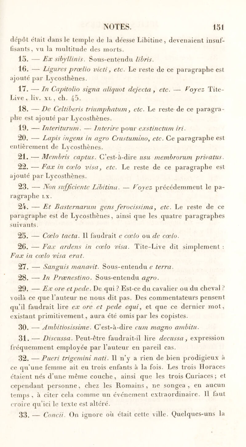 dépôt était dans le temple de la déesse Libitine, devenaient insuf- fisants, vu la multitude des morts. 15. — Ex sibyllinis. Sous-entendu libris. 16. — Ligures prœlio victi, etc. Le reste de ce paragraphe est ajouté par Lycosthènes. 17. — In Capitolio signa aliquot dejecta, etc. — Voyez Tite- Live , liv. xl, ch. 45- 18. — De Celtiberis triumphatum, etc. Le reste de ce paragra- phe est ajouté par Lycosthènes. 19. — Interiturum. — Interire pour exstinctum iri. 20. — Lapis ingens in agro Crustumino, etc. Ce paragraphe est entièrement de Lvcosthènes. sJ 21. — Membris captus. C’est-à-dire usa membrorum priva tus. 22. — Fax in coelo visa, etc. Le reste de ce paragraphe est ajouté par Lycosthènes. 23. — Non suffi,dente Libitinü. — Voyez précédemment le pa- ragraphe IX. 24. — Et Basternaruni gens ferocissima, etc. Le reste de ce paragraphe est de Lycosthènes, ainsi que les quatre paragraphes suivants. 25. — Coelo tacta. Il faudrait e cœlo ou de cœlo. 26. — Fax ardens in cœlo visa. Tite-Live dit simplement : Fax in cœlo visa erat. 27. — San guis manavit. Sous-entendu e terra. 28. — In Prœnestino. Sous-entendu agro. 29. — Ex ore etpede. De qui ? Est-ce du cavalier ou du cheval ? voilà ce que l’auteur ne nous dit pas. Des commentateurs pensent qu’il faudrait lire ex ore et pede equi, et que ce dernier mot, existant primitivement, aura été omis par les copistes. 30. — Ambitiosissime. C’est-à-dire eu in magno ambitu. 31. —■ Discussa. Peut-être faudrait-il lire decussa, expression fréquemment employée par l’auteur en pareil cas. 32. — Pueri trigemini nati. Il n’y a rien de bien prodigieux à ce qu’une femme ait eu trois enfants à la fois. Les trois Horaces étaient nés d’une même couche , ainsi que les trois Curiaces ; et cependant personne, chez les Romains, ne songea, en aucun temps , à citer cela comme un événement extraordinaire. 11 laut croire qu’ici le texte est altéré. 33. — Concii. On ignore où était cette ville. Quelques-uns la