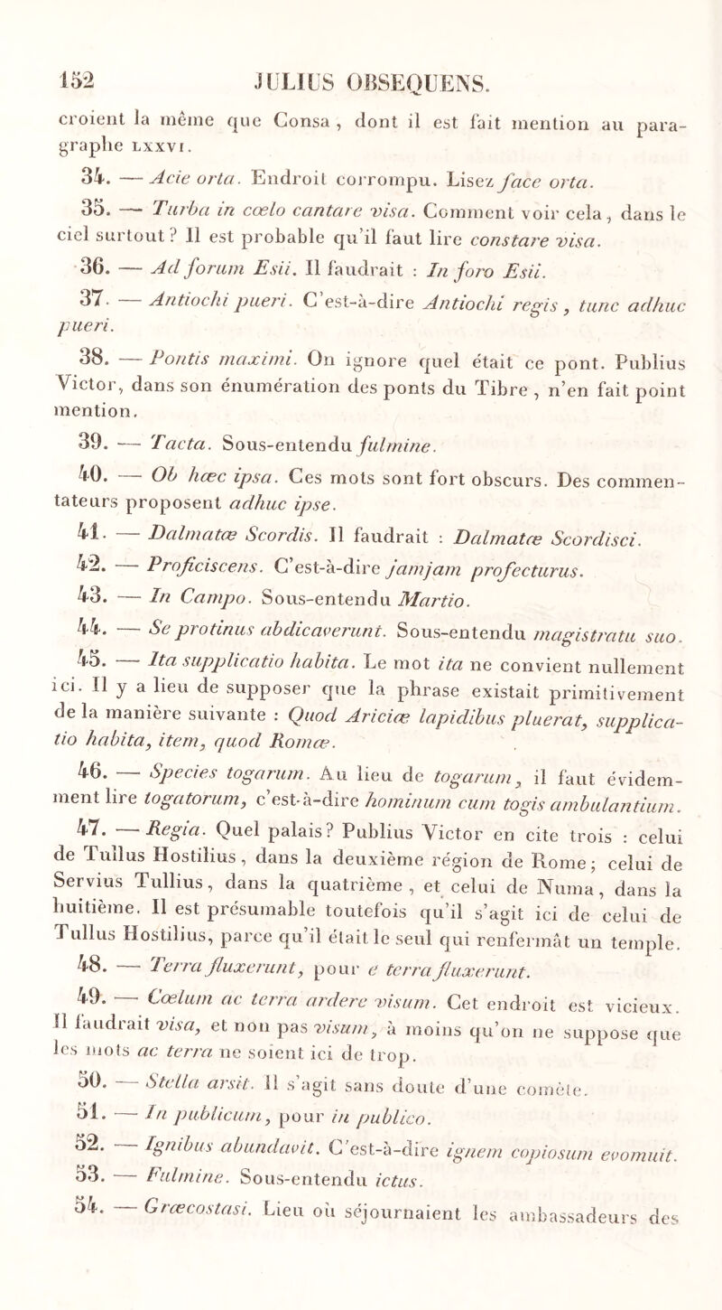 'V- croient la meme que Gonsa , dont il est fait mention au para- graphe LXXVI. 34. — Acieorta. Endroit corrompu. Lisezface ortci. 35. — Turbo, in cœlo cantcue visa. Comment voir cela, dans le ciel surtout? 11 est probable qu’il faut lire constare visa. 36. — Ad foram Esii. Il faudrait : In foro Esii. 37. Antiochi pueri. C est-à-dire Antioclu regis , tune adkuc p lie ri. 38. Pontis maxi/ni. On ignore quel était ce pont. Publius Victoi , dans son énumération des ponts du Tibre , n’en fait point mention. 39. ■— Facta. Sous-entendu fulmine. ^t9. Oh hæc ipsa. Ces mots sont fort obscurs. Des commen- tateurs proposent adhuc ipse. kl. — Dalmatœ Scordis. 11 faudrait : Dalmatæ Scordisci. Proficiscens. C est-à-dire jamjam proj'ecturus. 43. — In Campo. Sous-entendu Martio. 44. — Se protinus abdicaverunt. Sous-entendu magistratu suo. 45. lta supplicatio habita. Le mot ita ne convient nullement ici. Il y a lieu de supposer que la phrase existait primitivement de la manière suivante : Quod Ariciæ lapidibus pluerat, supplica- tio habita, item, quod Romœ. 46. —- Species togarum. Au lieu de togarum, il faut évidem- ment lii e logatorum, c est-à-dire hommum cum togis ambulantium. 47. —-Regia. Quel palais? Publius Victor en cite trois : celui de Puîlus Hostiïius , dans la deuxième région de Rome; celui de Servius Tullius, dans la quatrième, et celui de Numa, dans la huitième. Il est présumable toutefois qu’il s’agit ici de celui de Tullus Hostiïius, parce qu’il était le seul qui renfermât un temple. 48. Terra flux e runt, pour e terra fluxerunt. 49. ■ Cœlu/n ac terra ardere vis uni. Cet endroit est vicieux. Il faudrait visa, et non pas visant, à moins qu’on ne suppose que les mots ac terra ne soient ici de trop. oO. — Stella ai sit. 11 s agit sans doute d’une comète. 51. In publicum, pour in publico. 52. Ignibus abundavit. C est-à-dire ignem copiasum evomuit. 53. Fulmine. Sous-entendu ictus. 54. — Grœcostasi. Lieu où séjournaient les ambassadeurs des