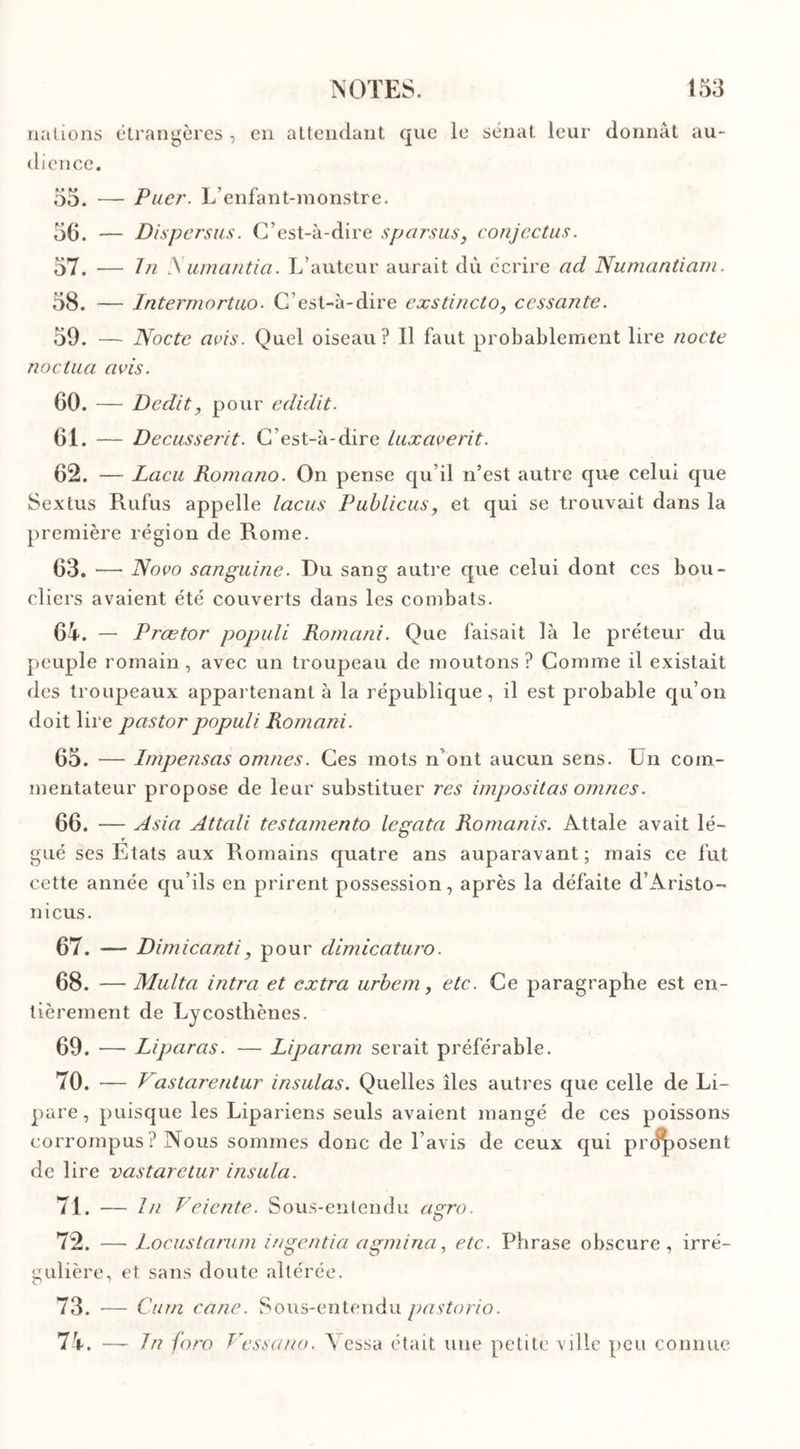 nations étrangères , en attendant que le sénat leur donnât au- dience. 55. — Puer. L’enfant-monstre. 56. — Dispersas. C’est-à-dire sparsus, conjectus. 57. — In A umantia. L’auteur aurait dù écrire ad Numantiam. 58. — Intermortuo. C’est-à-dire exstincto, cessante. 59. — Noctc avis. Quel oiseau? Il faut probablement lire nocte noclua avis. 60. — Dédit, pour edidit. 61. — Decusserit. C’est-à-dire lux ave rit. 62. — Lacu Romano. On pense qu’il n’est autre que celui que Sextus Rufus appelle lacus Publicus, et qui se trouvait dans la première région de Rome. 63. •—• Novo sanguine. Du sang autre que celui dont ces bou- cliers avaient été couverts dans les combats. 64. — Prœtor populi Romani. Que faisait là le préteur du peuple romain, avec un troupeau de moutons? Comme il existait des troupeaux appartenant à la république, il est probable qu’on doit lire pastor populi Romani. 65. — Impensas omnes. Ces mots n’ont aucun sens. Un com- mentateur propose de leur substituer res impositas omnes. 66. — Asia Attali testamento legata Romanis. Attale avait lé- gué ses Etats aux Romains quatre ans auparavant; mais ce fut cette année qu’ils en prirent possession, après la défaite d’Aristo- nicus. 67. — Dimicanti, pour dimicaturo. 68. — Multa intra et extra urbem, etc. Ce paragraphe est en- tièrement de Lycostliènes. 69. —• Liparas. — Liparam serait préférable. 70. — Vastarentur insulas. Quelles îles autres que celle de Li- pare, puisque les Lipariens seuls avaient mangé de ces poissons corrompus? Nous sommes donc de l’avis de ceux qui proposent de lire vastaretur insula. 71. — In Veiente. Sous-entendu agro. 72. — Locustarum ingentia agmina, etc. Phrase obscure, irré- gulière, et sans doute altérée. 73. — Curn cane. Sous-entendu pastorio. 74. — In foro Vessano. Vessa était une petite ville peu connue
