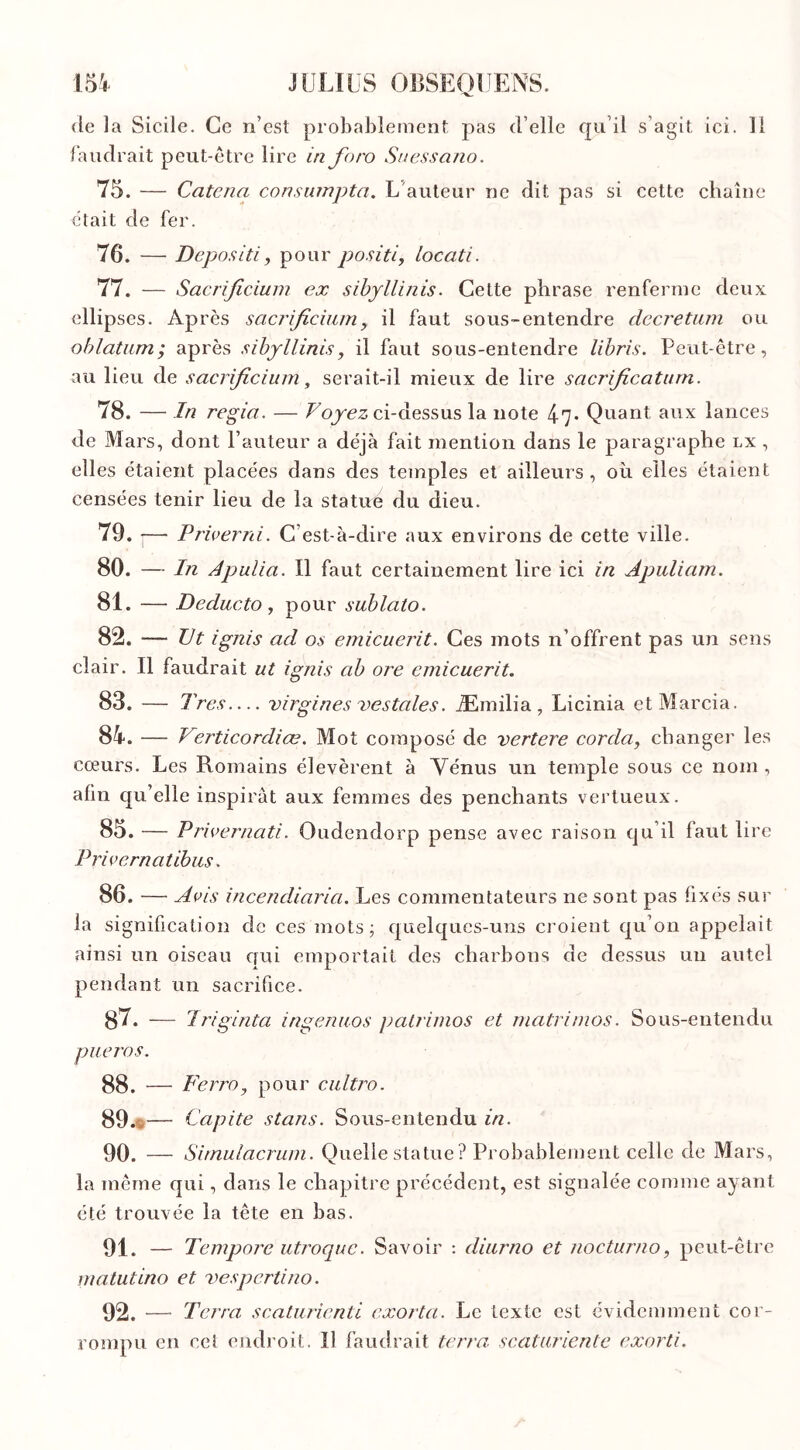 de la Sicile. Ce n’est probablement pas d’elle qu’il s’agit ici. 11 faudrait peut-être lire in foro Suessano. 75. — Catena consumpta. L auteur ne dit pas si cette chaîne était de fer. 76. — Depositi, pour positif locati. 77. — Sacrijicium ex sibyllinis. Cette phrase renferme deux ellipses. Après sacrijicium, il faut sous-entendre decretum ou oblatum; après sibyllinis, il faut sous-entendre libris. Peut-être, au lieu de sacrijicium, serait-il mieux de lire sacrificatum. 78. — In regia. — Voyez ci-dessus la note 47* Quant aux lances de Mars, dont l’auteur a déjà fait mention dans le paragraphe lx , elles étaient placées dans des temples et ailleurs , où elles étaient censées tenir lieu de la statué du dieu. 79. I— Priverai. C’est-à-dire aux environs de cette ville. 80. — In Apulia. Il faut certainement lire ici in Apuliam. 81. — Deducto, pour sublato. 82. — Ut ignis ad os emicuerit. Ces mots n’offrent pas un sens clair. Il faudrait ut ignis ab ore emicuerit. 83. — Très— virgines vestales. Æmilia , Licinia etMarcia. 84. — Verticordiœ. Mot composé de vertere corda, changer les cœurs. Les Romains élevèrent à Vénus un temple sous ce nom , afin qu’elle inspirât aux femmes des penchants vertueux. 85. — Privernati. Oudendorp pense avec raison qu’il faut lire Privernatibus. 86. — Avis incendiaria. Les commentateurs ne sont pas fixés sur la signification cîc ces mots; quelques-uns croient qu’on appelait ainsi un oiseau qui emportait des charbons de dessus un autel pendant un sacrifice. 87. — Triginta ingenuos patrimos et matrimos. Sous-entendu pueros. 88. — Ferra, pour cultro. 89. — Capite stans. Sous-entendu in. 90. — Sirnulacrum. Quelle statue ? Probablement celle de Mars, la même qui, dans le chapitre précédent, est signalée comme ayant été trouvée la tête en bas. 91. — Tempore utroquc. Savoir : diurno et nocturno, peut-être matutino et vespertino. 92. — Terra scaturienti exorta. Le texte est évidemment cor- rompu en cet endroit. Il faudrait terra scaturiente exorti.