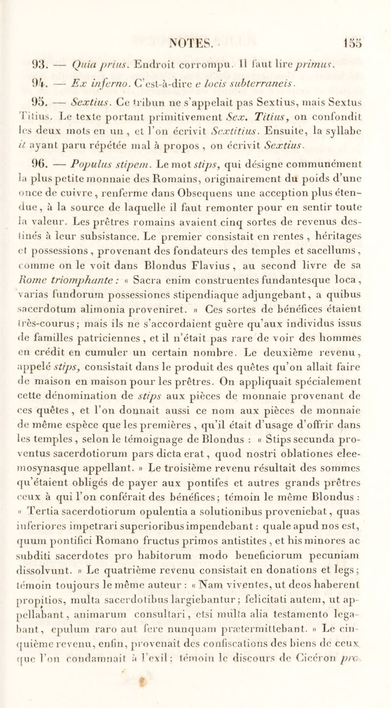 93. — Quia prias. Endroit corrompu. Il faut lire/?rimas. 94. — Ex inferno. C’est-à-dire a lotis subierraneis. 95. — Sextias. Ce tribun ne s’appelait pas Sextius, mais Sextus 1 itius. Le texte portant primitivement Sex. Titias, on confondit les deux mots en un , et l’on écrivit Scxtitias. Ensuite, la syllabe U ayant paru répétée mal à propos , on écrivit Sextius. 96. — Populas stipem. Le mot stips, qui désigne communément la plus petite monnaie des Romains, originairement du poids d’une once de cuivre , renferme dans Obsequens une acception plus éten- due, à la source de laquelle il faut remonter pour en sentir toute la valeur. Les prêtres romains avaient cinq sortes de revenus des- linés à leur subsistance. Le premier consistait en rentes , héritages et possessions , provenant des fondateurs des temples et sacellums, comme on le voit dans Blondus Flavius , au second livre de sa Rome triomphante: « Sacra enim construentes fundantesque loca, varias fundorum possessiones stipendiaque adjungebant, a quibus sacerdotum alimonia proveniret. » Ces sortes de bénéfices étaient très-courus; mais ils ne s’accordaient guère qu’aux individus issus de familles patriciennes , et il n’était pas rare de voir des hommes en crédit en cumuler un certain nombre. Le deuxième revenu, appelé stips, consistait dans le produit des quêtes qu’on allait faire de maison en maison pour les prêtres. On appliquait spécialement cette dénomination de stips aux pièces de monnaie provenant de ces quêtes, et l’on donnait aussi ce nom aux pièces de monnaie de même espèce que les premières , qu’il était d usage d’offrir dans les temples , selon le témoignage de Blondus : « Stips secunda pro- ventus sacerdotiorum pars dicta erat, quod nostri oblationes eîee- mosynasque appellant. » Le troisième revenu résultait des sommes qu’étaient obligés de payer aux pontifes et autres grands prêtres ceux à qui l’on conférait des bénéfices; témoin le même Blondus : « Tertia sacerdotiorum opulentia a solutionibus proveniebat, quas inferiores impetrari superioribus impendebant : quale apud nos est, quum pontifici Romano fructus primos antistites , et his minores ac subditi sacerdotes pro habitorum modo beneficiorum pecuniam dissolvunt. » Le quatrième revenu consistait en donations et legs; témoin toujours le même auteur : « Nam vivantes, ut deos liaberenl propitios, multa sacerdotibus largiebantur ; felicitati autem, ut ap- pcllabant, animarum consultait, etsi milita alia testamento lcga- bant, epulum raro aut fere nunquam prætermittebant. » Le cin- quième revenu, enfin, provenait des confiscations des biens de ceux que l’on condamnait à l’exil; témoin le discours de Cicéron pre f