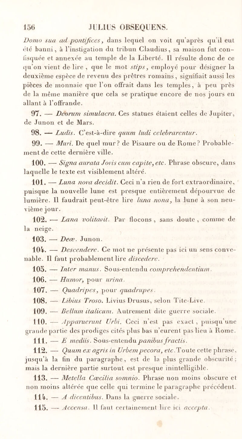 Homo sua ad pontifices, dans lequel on voit qu’après qu’il eut été banni, à l’instigation du tribun Claudius, sa maison fut con- fisquée et annexée au temple de la Liberté. ïl résulte donc de ce (ju’on vient de lire , que le mot stips , employé pour désigner la deuxième espèce de revenu des prêtres romains, signifiait aussi les pièces de monnaie que l’on offrait dans les temples, à peu près de la même manière que cela se pratique encore de nos jours en allant à l’offrande. 97. — Deorum simulacra. Ces statues étaient celles de Jupiter, de Junon et de Mars. 98. — Ludis. C’est-à-dire quum ludi celebrarentur. 99. —• Mûri. De quel mur? de Pisaure ou de Rome? Probable- ment de cette dernière ville. 100. — Signa aurata Joi-is cum capite,etc. Phrase obscure, dans laquelle le texte est visiblement altéré. 101. — Luna noi’a decidit. Ceci n’a rien de fort extraordinaire, puisque la nouvelle lune est presque entièrement dépourvue de lumière. Il faudrait peut-être lire luna nona, la lune à son neu- vième jour. 102. —■ Lana volitaçit. Par llocons , sans doute , comme de la neige. 103. —- Deœ. Junon. 104. — Descenderc. Ce mot ne présente pas ici un sens conve- nable. Il faut probablement lire discedere. 105. — Inter manus. Sous-entendu comprehendentium. 106. — Humor, pour urina. 107. — Quadripes, pour quadrupes. 108. — Libius Troso. Livius Drusus, selon Tite-Live. 109. — Bellum italicum. Autrement dite guerre sociale. 1 10. — Àpparuerunt Urbi. Ceci n’est pas exact, puisqu’une grande partie des prodiges cités plus bas n’eurent pas lieu à Rome. 111. — E mediis. Sous-entendu panibus jractis. 112. — Quum ex ag/is in Urbempecora, etc.Toute cette phrase, jusqu’à la fin du paragraphe , est de la plus grande obscurité ; mais la dernière partie surtout est presque inintelligible. 113. — Metella Cœcilia somnio. Phrase non moins obscure et non moins altérée que celle qui termine le paragraphe précédent. 114. — A dicentibus. Dans la guerre sociale. 115. —- Accensa. 11 faut certainement lire ici accepta.